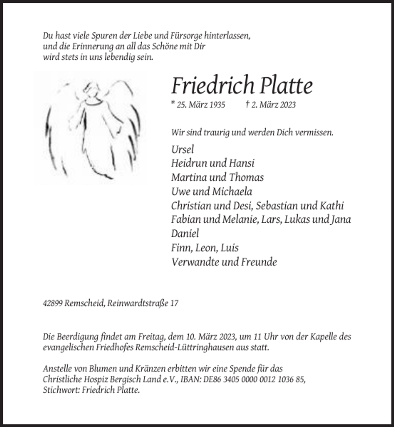 <p>Du hast viele Spuren der Liebe und Fürsorge hinterlassen,<br />und die Erinnerung an all das Schöne mit Dir<br />wird stets in uns lebendig sein.</p><p>Friedrich Platte<br />* 25. März 1935</p><p>† 2. März 2023</p><p>Wir sind traurig und werden Dich vermissen.</p><p>Ursel<br />Heidrun und Hansi<br />Martina und Thomas<br />Uwe und Michaela<br />Christian und Desi, Sebastian und Kathi<br />Fabian und Melanie, Lars, Lukas und Jana<br />Daniel<br />Finn, Leon, Luis<br />Verwandte und Freunde</p><p>42899 Remscheid, Reinwardtstraße 17</p><p>Die Beerdigung findet am Freitag, dem 10. März 2023, um 11 Uhr von der Kapelle des<br />evangelischen Friedhofes Remscheid-Lüttringhausen aus statt.<br />Anstelle von Blumen und Kränzen erbitten wir eine Spende für das<br />Christliche Hospiz Bergisch Land e.V., IBAN: DE86 3405 0012 1036 85,<br />Stichwort: Friedrich Platte.</p>