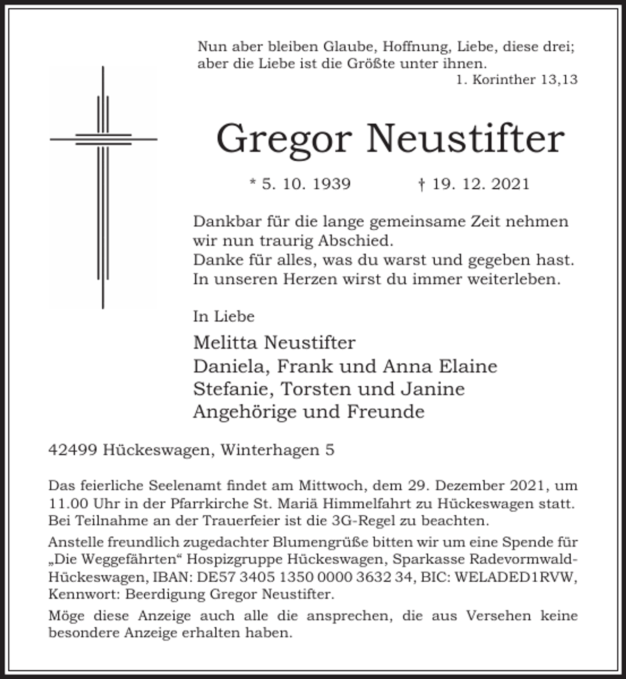 <p>Nun aber bleiben Glaube, Hoffnung, Liebe, diese drei;<br />aber die Liebe ist die Größte unter ihnen.</p><p>1. Korinther 13,13</p><p>Gregor Neustifter<br />* 5. 10. 1939</p><p>† 19. 12. 2021</p><p>Dankbar für die lange gemeinsame Zeit nehmen<br />wir nun traurig Abschied.<br />Danke für alles, was du warst und gegeben hast.<br />In unseren Herzen wirst du immer weiterleben.<br />In Liebe</p><p>Melitta Neustifter<br />Daniela, Frank und Anna Elaine<br />Stefanie, Torsten und Janine<br />Angehörige und Freunde<br />42499 Hückeswagen, Winterhagen 5<br />Das feierliche Seelenamt ndet am Mittwoch, dem 29. Dezember 2021, um<br />11.00 Uhr in der Pfarrkirche St. Mariä Himmelfahrt zu Hückeswagen statt.<br />Bei Teilnahme an der Trauerfeier ist die 3G-Regel zu beachten.<br />Anstelle freundlich zugedachter Blumengrüße bitten wir um eine Spende für<br />„Die Weggefährten“ Hospizgruppe Hückeswagen, Sparkasse RadevormwaldHückeswagen, IBAN: DE57 3405 135000 3632 34, BIC: WELADED1RVW,<br />Kennwort: Beerdigung Gregor Neustifter.<br />Möge diese Anzeige auch alle die ansprechen, die aus Versehen keine<br />besondere Anzeige erhalten haben.</p>