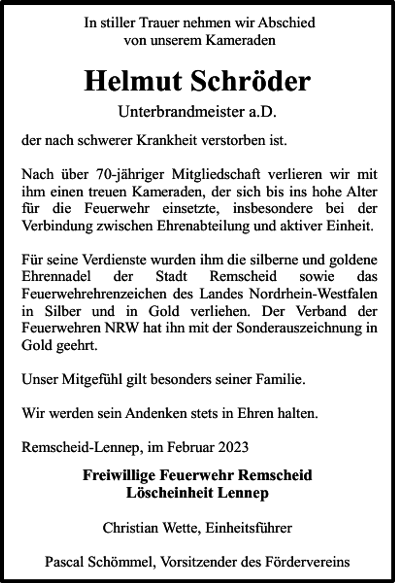 <p>In stiller Trauer nehmen wir Abschied<br />von unserem Kameraden</p><p>Helmut Schröder<br />Unterbrandmeister a.D.</p><p>der nach schwerer Krankheit verstorben ist.<br />Nach über 70-jähriger Mitgliedschaft verlieren wir mit<br />ihm einen treuen Kameraden, der sich bis ins hohe Alter<br />für die Feuerwehr einsetzte, insbesondere bei der<br />Verbindung zwischen Ehrenabteilung und aktiver Einheit.<br />Für seine Verdienste wurden ihm die silberne und goldene<br />Ehrennadel der Stadt Remscheid sowie das<br />Feuerwehrehrenzeichen des Landes Nordrhein-Westfalen<br />in Silber und in Gold verliehen. Der Verband der<br />Feuerwehren NRW hat ihn mit der Sonderauszeichnung in<br />Gold geehrt.<br />Unser Mitgefühl gilt besonders seiner Familie.<br />Wir werden sein Andenken stets in Ehren halten.<br />Remscheid-Lennep, im Februar 2023</p><p>Freiwillige Feuerwehr Remscheid<br />Löscheinheit Lennep<br />Christian Wette, Einheitsführer<br />Pascal Schömmel, Vorsitzender des Fördervereins</p>