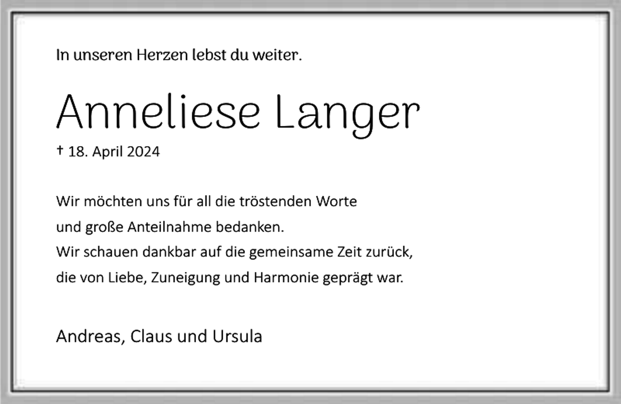 <p>In unseren Herzen lebst du weiter.</p><p>Anneliese Langer</p><p>† 18. April 2024</p><p>Wir möchten uns für all die tröstenden Worte<br />und große Anteilnahme bedanken.<br />Wir schauen dankbar auf die gemeinsame Zeit zurück,<br />die von Liebe, Zuneigung und Harmonie geprägt war.</p><p>Andreas, Claus und Ursula</p>