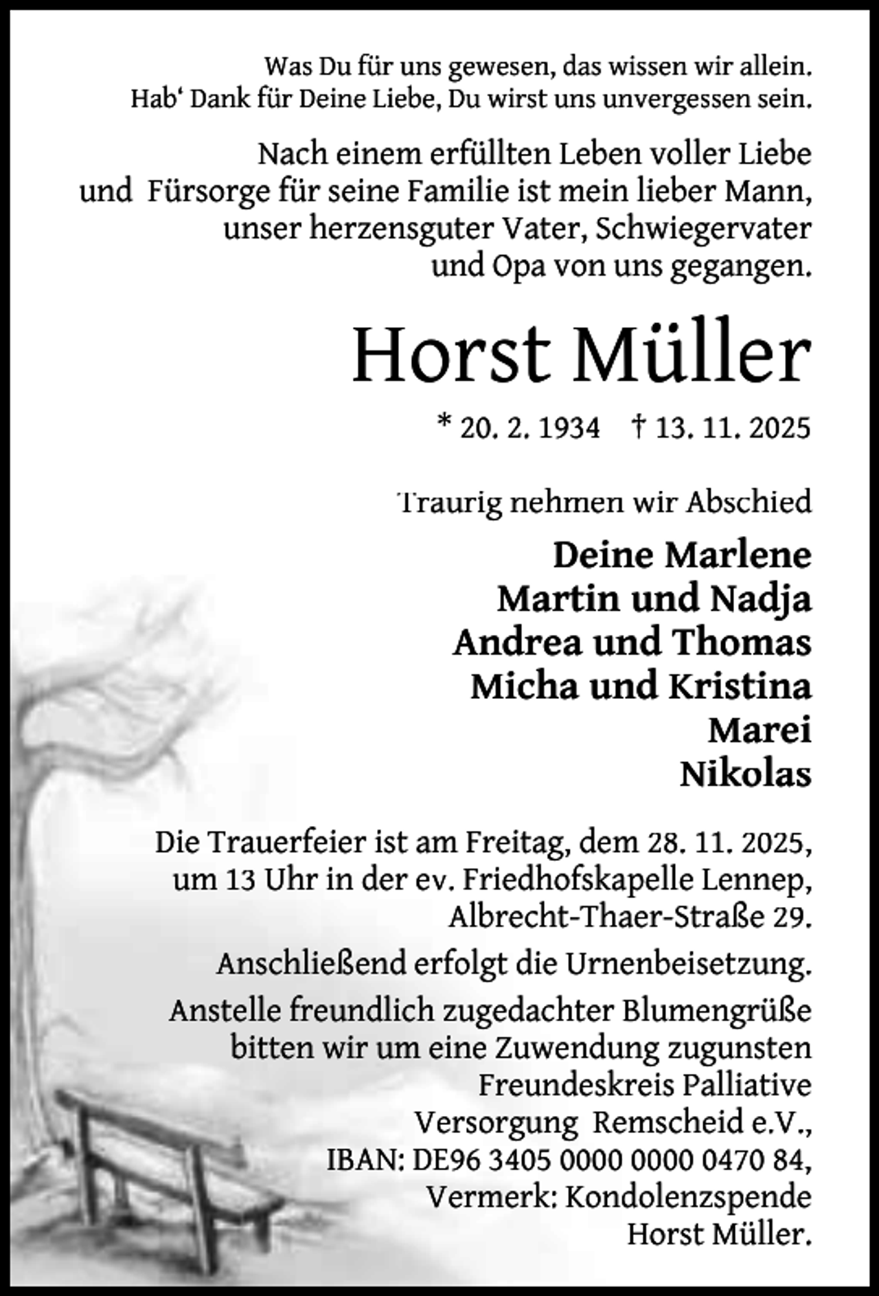 <p>Was Du für uns gewesen, das wissen wir allein.<br />Hab‘ Dank für Deine Liebe, Du wirst uns unvergessen sein.</p><p>Nach einem erfüllten Leben voller Liebe<br />und Fürsorge für seine Familie ist mein lieber Mann,<br />unser herzensguter Vater, Schwiegervater<br />und Opa von uns gegangen.</p><p>Horst Müller<br />* 20. 2. 1934 † 13. 11. 2025</p><p>Traurig nehmen wir Abschied</p><p>Deine Marlene<br />Martin und Nadja<br />Andrea und Thomas<br />Micha und Kristina<br />Marei<br />Nikolas<br />Die Trauerfeier ist am Freitag, dem 28. 11. 2025,<br />um 13 Uhr in der ev. Friedhofskapelle Lennep,<br />Albrecht-Thaer-Straße 29.<br />Anschließend erfolgt die Urnenbeisetzung.<br />Anstelle freundlich zugedachter Blumengrüße<br />bitten wir um eine Zuwendung zugunsten<br />Freundeskreis Palliative<br />Versorgung Remscheid e.V.,<br />IBAN: DE96 3405 0470 84,<br />Vermerk: Kondolenzspende<br />Horst Müller.</p>