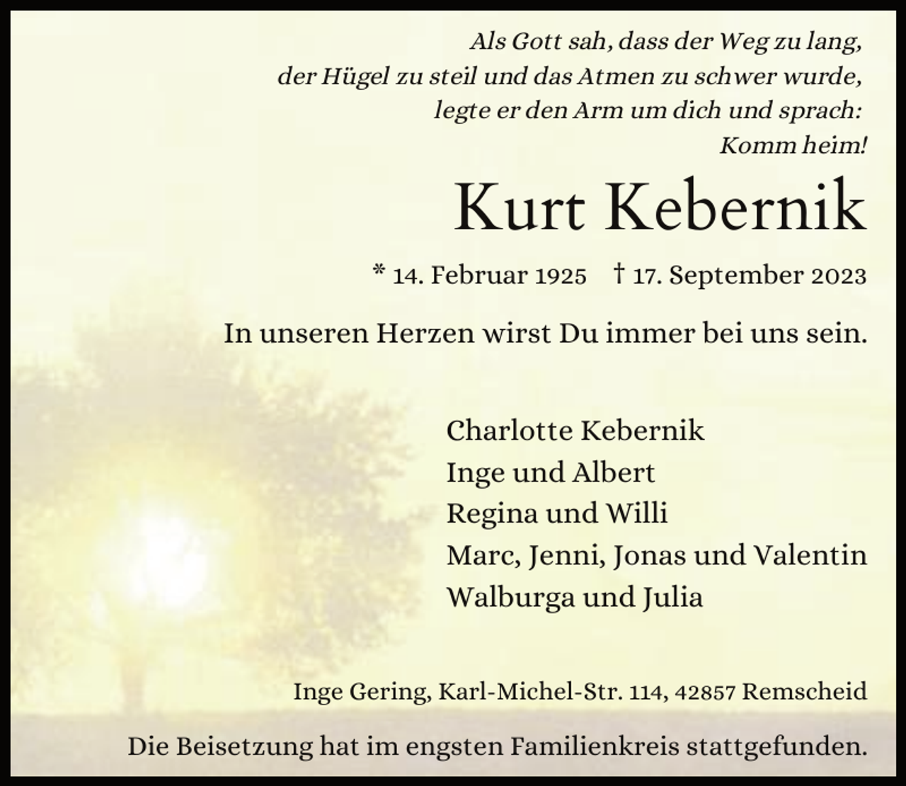 <p>Als Gott sah, dass der Weg zu lang,<br />der Hügel zu steil und das Atmen zu schwer wurde,<br />legte er den Arm um dich und sprach:<br />Komm heim!</p><p>Kurt Kebernik<br />* 14. Februar 1925 † 17. September 2023</p><p>In unseren Herzen wirst Du immer bei uns sein.<br />Charlotte Kebernik<br />Inge und Albert<br />Regina und Willi<br />Marc, Jenni, Jonas und Valentin<br />Walburga und Julia<br />Inge Gering, Karl-Michel-Str. 114, 42857 Remscheid</p><p>Die Beisetzung hat im engsten Familienkreis stattgefunden.</p>