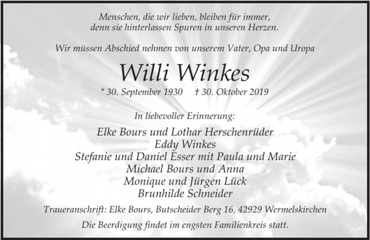 <p>Menschen, die wir lieben, bleiben für immer,<br />denn sie hinterlassen Spuren in unseren Herzen.<br />Wir müssen Abschied nehmen von unserem Vater, Opa und Uropa</p><p>Willi Winkes</p><p>* 30. September 1930</p><p>† 30. Oktober 2019</p><p>In liebevoller Erinnerung:</p><p>Elke Bours und Lothar Herschenrüder<br />Eddy Winkes<br />Stefanie und Daniel Esser mit Paula und Marie<br />Michael Bours und Anna<br />Monique und Jürgen Lück<br />Brunhilde Schneider<br />Traueranschrift: Elke Bours, Butscheider Berg 16, 42929 Wermelskirchen<br />Die Beerdigung findet im engsten Familienkreis statt.</p>