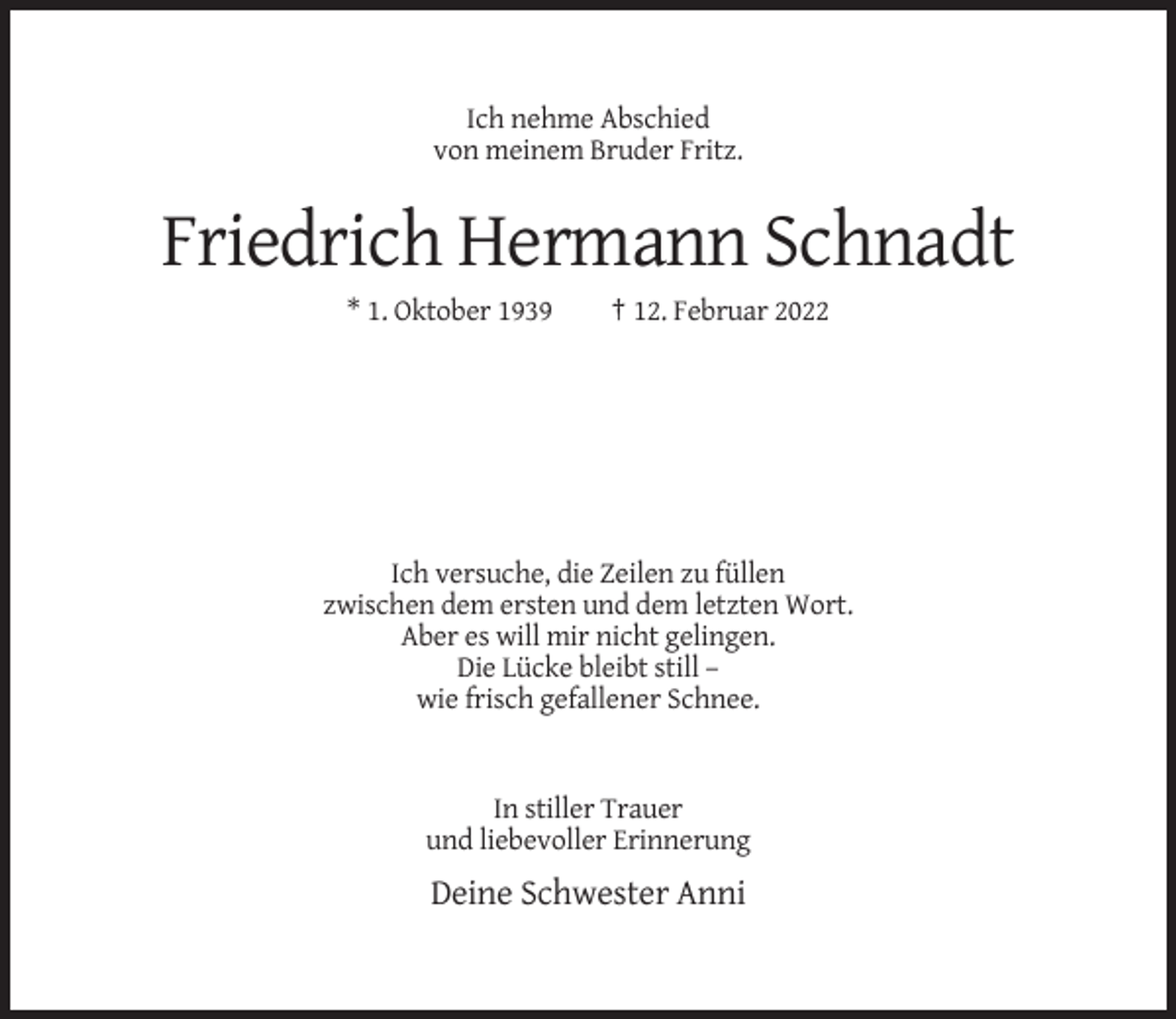 <p>Ich nehme Abschied<br />von meinem Bruder Fritz.</p><p>Friedrich Hermann Schnadt<br />* 1. Oktober 1939</p><p>† 12. Februar 2022</p><p>Ich versuche, die Zeilen zu füllen<br />zwischen dem ersten und dem letzten Wort.<br />Aber es will mir nicht gelingen.<br />Die Lücke bleibt still –<br />wie frisch gefallener Schnee.</p><p>In stiller Trauer<br />und liebevoller Erinnerung</p><p>Deine Schwester Anni</p>