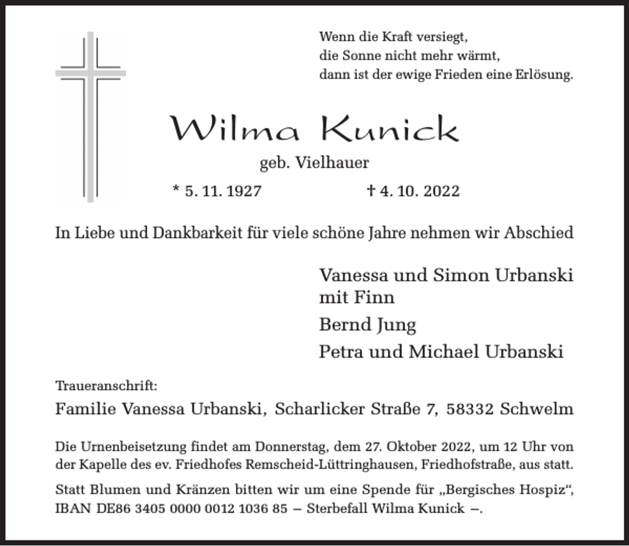 <p>Wenn die Kraft versiegt,<br />die Sonne nicht mehr wärmt,<br />dann ist der ewige Frieden eine Erlösung.</p><p>Wilma Kunick<br />geb. Vielhauer</p><p>* 5. 11. 1927</p><p>† 4. 10. 2022</p><p>In Liebe und Dankbarkeit für viele schöne Jahre nehmen wir Abschied</p><p>Vanessa und Simon Urbanski<br />mit Finn<br />Bernd Jung<br />Petra und Michael Urbanski<br />Traueranschrift:</p><p>Familie Vanessa Urbanski, Scharlicker Straße 7, 58332 Schwelm<br />Die Urnenbeisetzung findet am Donnerstag, dem 27. Oktober 2022, um 12 Uhr von<br />der Kapelle des ev. Friedhofes Remscheid-Lüttringhausen, Friedhofstraße, aus statt.<br />Statt Blumen und Kränzen bitten wir um eine Spende für „Bergisches Hospiz“,<br />IBAN DE86 3405 0012 1036 85 – Sterbefall Wilma Kunick –.</p>