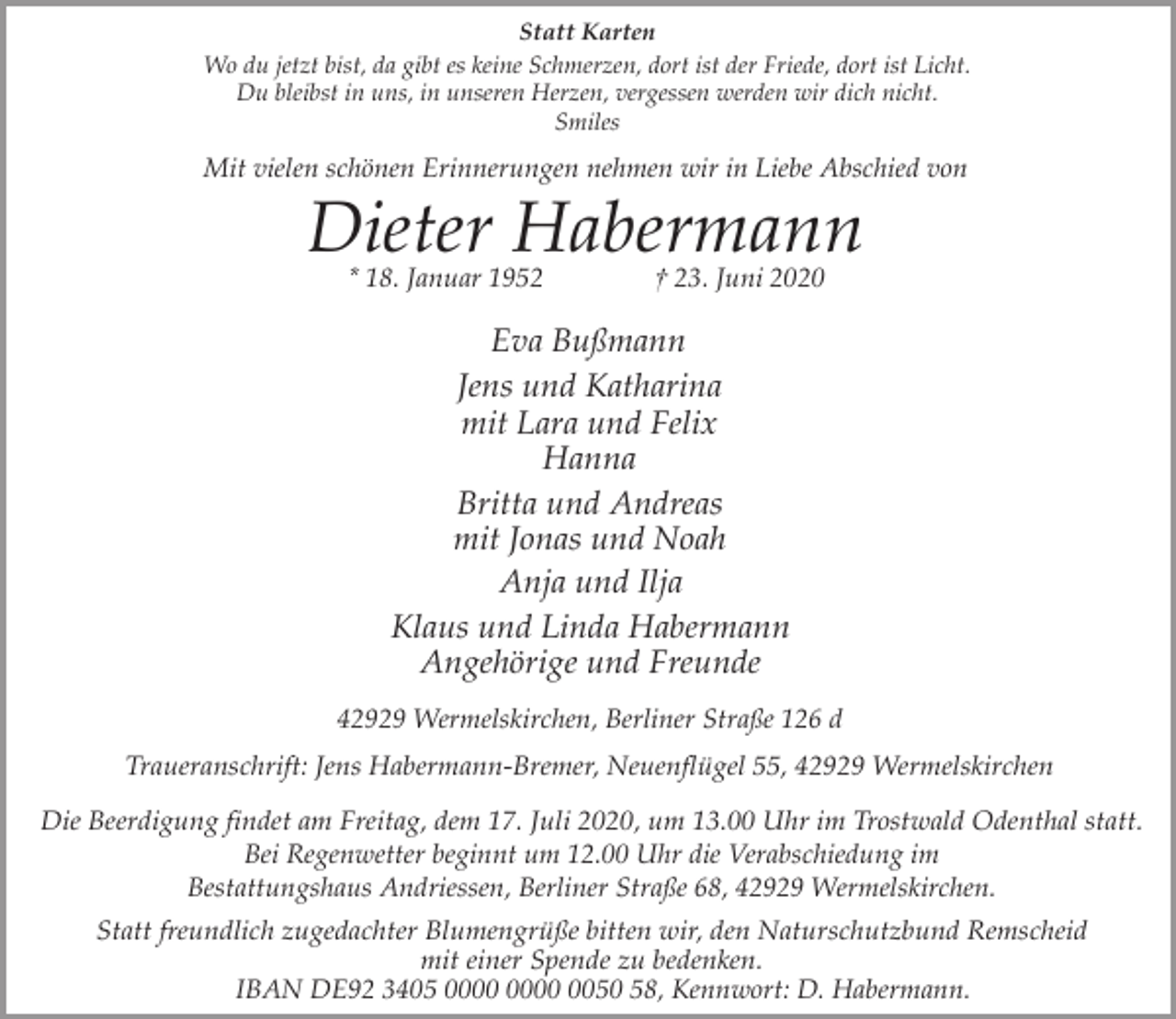 <p>Statt Karten<br />Wo du jetzt bist, da gibt es keine Schmerzen, dort ist der Friede, dort ist Licht.<br />Du bleibst in uns, in unseren Herzen, vergessen werden wir dich nicht.<br />Smiles</p><p>Mit vielen schönen Erinnerungen nehmen wir in Liebe Abschied von</p><p>Dieter Habermann<br />* 18. Januar 1952</p><p>† 23. Juni 2020</p><p>Eva Bußmann<br />Jens und Katharina<br />mit Lara und Felix<br />Hanna<br />Britta und Andreas<br />mit Jonas und Noah<br />Anja und Ilja<br />Klaus und Linda Habermann<br />Angehörige und Freunde<br />42929 Wermelskirchen, Berliner Straße 126 d<br />Traueranschrift: Jens Habermann-Bremer, Neuenflügel 55, 42929 Wermelskirchen<br />Die Beerdigung findet am Freitag, dem 17. Juli 2020, um 13.00 Uhr im Trostwald Odenthal statt.<br />Bei Regenwetter beginnt um 12.00 Uhr die Verabschiedung im<br />Bestattungshaus Andriessen, Berliner Straße 68, 42929 Wermelskirchen.<br />Statt freundlich zugedachter Blumengrüße bitten wir, den Naturschutzbund Remscheid<br />mit einer Spende zu bedenken.<br />IBAN DE92 3405 0050 58, Kennwort: D. Habermann.</p>