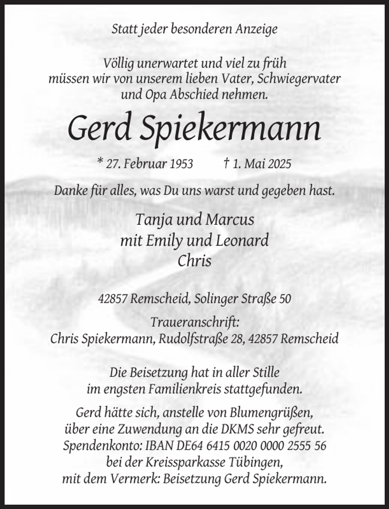 <p>Statt jeder besonderen Anzeige<br />Völlig unerwartet und viel zu früh<br />müssen wir von unserem lieben Vater, Schwiegervater<br />und Opa Abschied nehmen.</p><p>Gerd Spiekermann<br />* 27. Februar 1953</p><p>† 1. Mai 2025</p><p>Danke für alles, was Du uns warst und gegeben hast.</p><p>Tanja und Marcus<br />mit Emily und Leonard<br />Chris<br />42857 Remscheid, Solinger Straße 50<br />Traueranschrift:<br />Chris Spiekermann, Rudolfstraße 28, 42857 Remscheid<br />Die Beisetzung hat in aller Stille<br />im engsten Familienkreis stattgefunden.<br />Gerd hätte sich, anstelle von Blumengrüßen,<br />über eine Zuwendung an die DKMS sehr gefreut.<br />Spendenkonto: IBAN DE15 002000 2556<br />bei der Kreissparkasse Tübingen,<br />mit dem Vermerk: Beisetzung Gerd Spiekermann.</p>