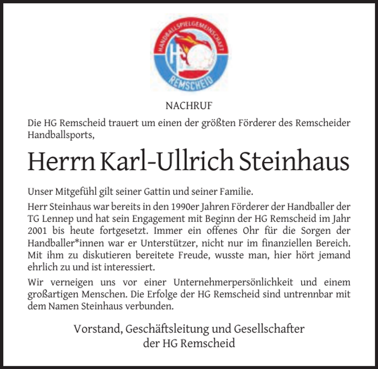 <p>NACHRUF<br />Die HG Remscheid trauert um einen der größten Förderer des Remscheider<br />Handballsports,</p><p>Herrn Karl-Ullrich Steinhaus<br />Unser Mitgefühl gilt seiner Gattin und seiner Familie.<br />Herr Steinhaus war bereits in den 1990er Jahren Förderer der Handballer der<br />TG Lennep und hat sein Engagement mit Beginn der HG Remscheid im Jahr<br />2001 bis heute fortgesetzt. Immer ein offenes Ohr für die Sorgen der<br />Handballer*innen war er Unterstützer, nicht nur im finanziellen Bereich.<br />Mit ihm zu diskutieren bereitete Freude, wusste man, hier hört jemand<br />ehrlich zu und ist interessiert.<br />Wir verneigen uns vor einer Unternehmerpersönlichkeit und einem<br />großartigen Menschen. Die Erfolge der HG Remscheid sind untrennbar mit<br />dem Namen Steinhaus verbunden.</p><p>Vorstand, Geschäftsleitung und Gesellschafter<br />der HG Remscheid</p>