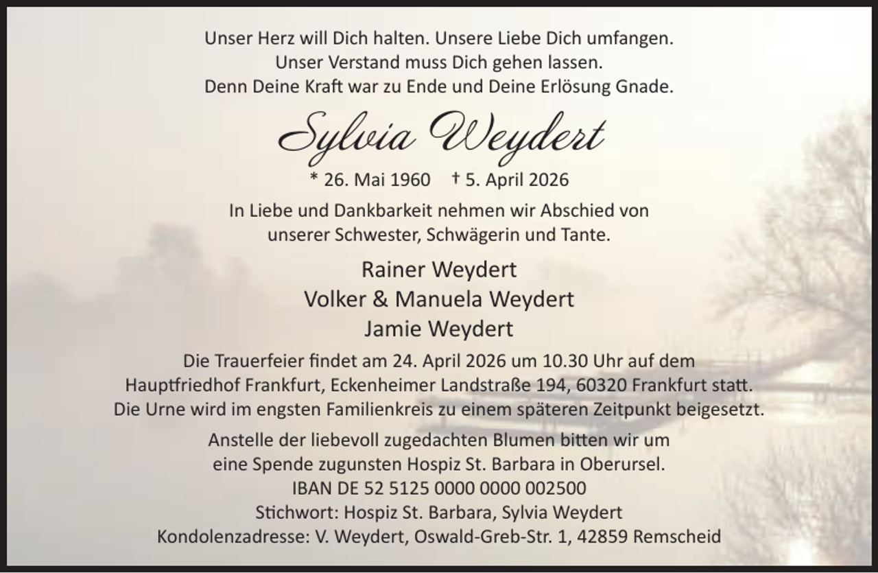 <p>Unser Herz will Dich halten. Unsere Liebe Dich umfangen.<br />Unser Verstand muss Dich gehen lassen.<br />Denn Deine Kraft war zu Ende und Deine Erlösung Gnade.</p>
<p>Sylvia Weydert<br />* 26. Mai 1960</p>
<p>† 5. April 2026</p>
<p>In Liebe und Dankbarkeit nehmen wir Abschied von<br />unserer Schwester, Schwägerin und Tante.</p>
<p>Rainer Weydert<br />Volker &amp; Manuela Weydert<br />Jamie Weydert<br />Die Trauerfeier ﬁndet am 24. April 2026 um 10.30 Uhr auf dem<br />Hauptfriedhof Frankfurt, Eckenheimer Landstraße 194, 60320 Frankfurt statt.<br />Die Urne wird im engsten Familienkreis zu einem späteren Zeitpunkt beigesetzt.<br />Anstelle der liebevoll zugedachten Blumen bitten wir um<br />eine Spende zugunsten Hospiz St. Barbara in Oberursel.<br />IBAN DE 52 5125 002500<br />Stichwort: Hospiz St. Barbara, Sylvia Weydert<br />Kondolenzadresse: V. Weydert, Oswald-Greb-Str. 1, 42859 Remscheid</p>