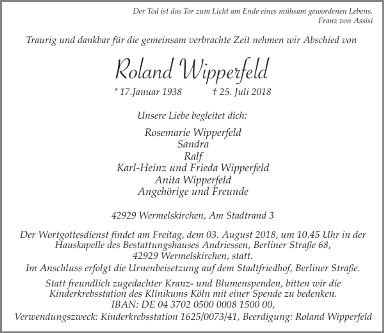 <p>Der Tod ist das Tor zum Licht am Ende eines mühsam gewordenen Lebens.<br />Franz von Assisi</p><p>Traurig und dankbar für die gemeinsam verbrachte Zeit nehmen wir Abschied von</p><p>Roland Wipperfeld<br />* 17.Januar 1938</p><p>† 25. Juli 2018</p><p>Unsere Liebe begleitet dich:</p><p>Rosemarie Wipperfeld<br />Sandra<br />Ralf<br />Karl-Heinz und Frieda Wipperfeld<br />Anita Wipperfeld<br />Angehörige und Freunde<br />42929 Wermelskirchen, Am Stadtrand 3</p><p>Der Wortgottesdienst findet am Freitag, dem 03. August 2018, um 10.45 Uhr in der<br />Hauskapelle des Bestattungshauses Andriessen, Berliner Straße 68,<br />42929 Wermelskirchen, statt.<br />Im Anschluss erfolgt die Urnenbeisetzung auf dem Stadtfriedhof, Berliner Straße.<br />Statt freundlich zugedachter Kranz- und Blumenspenden, bitten wir die<br />Kinderkrebsstation des Klinikums Köln mit einer Spende zu bedenken.<br />IBAN: DE 04 3702 0508 15,<br />Verwendungszweck: Kinderkrebsstation 1625/0073/41, Beerdigung: Roland Wipperfeld</p>