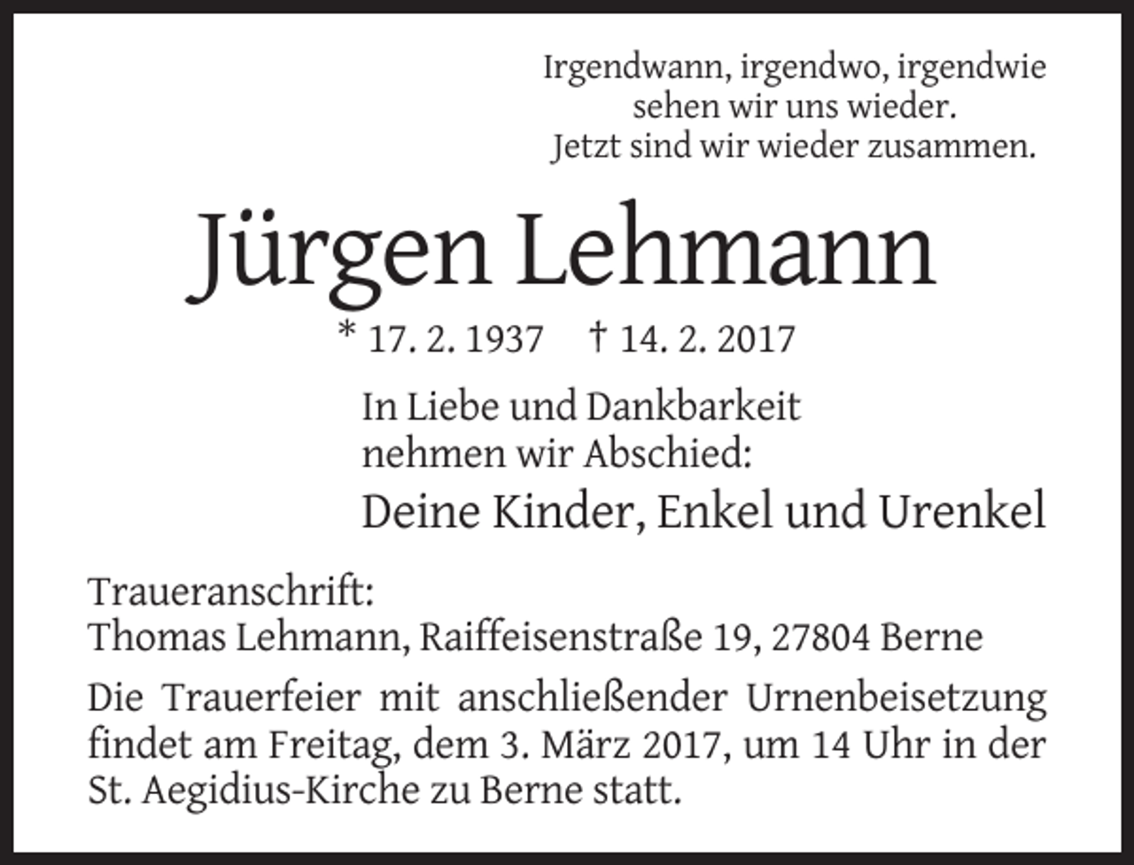 <p>Irgendwann, irgendwo, irgendwie<br />sehen wir uns wieder.<br />Jetzt sind wir wieder zusammen.</p><p>Jürgen Lehmann<br />* 17. 2. 1937 † 14. 2. 2017<br />In Liebe und Dankbarkeit<br />nehmen wir Abschied:</p><p>Deine Kinder, Enkel und Urenkel<br />Traueranschrift:<br />Thomas Lehmann, Raiffeisenstraße 19, 27804 Berne<br />Die Trauerfeier mit anschließender Urnenbeisetzung<br />findet am Freitag, dem 3. März 2017, um 14 Uhr in der<br />St. Aegidius-Kirche zu Berne statt.</p>
