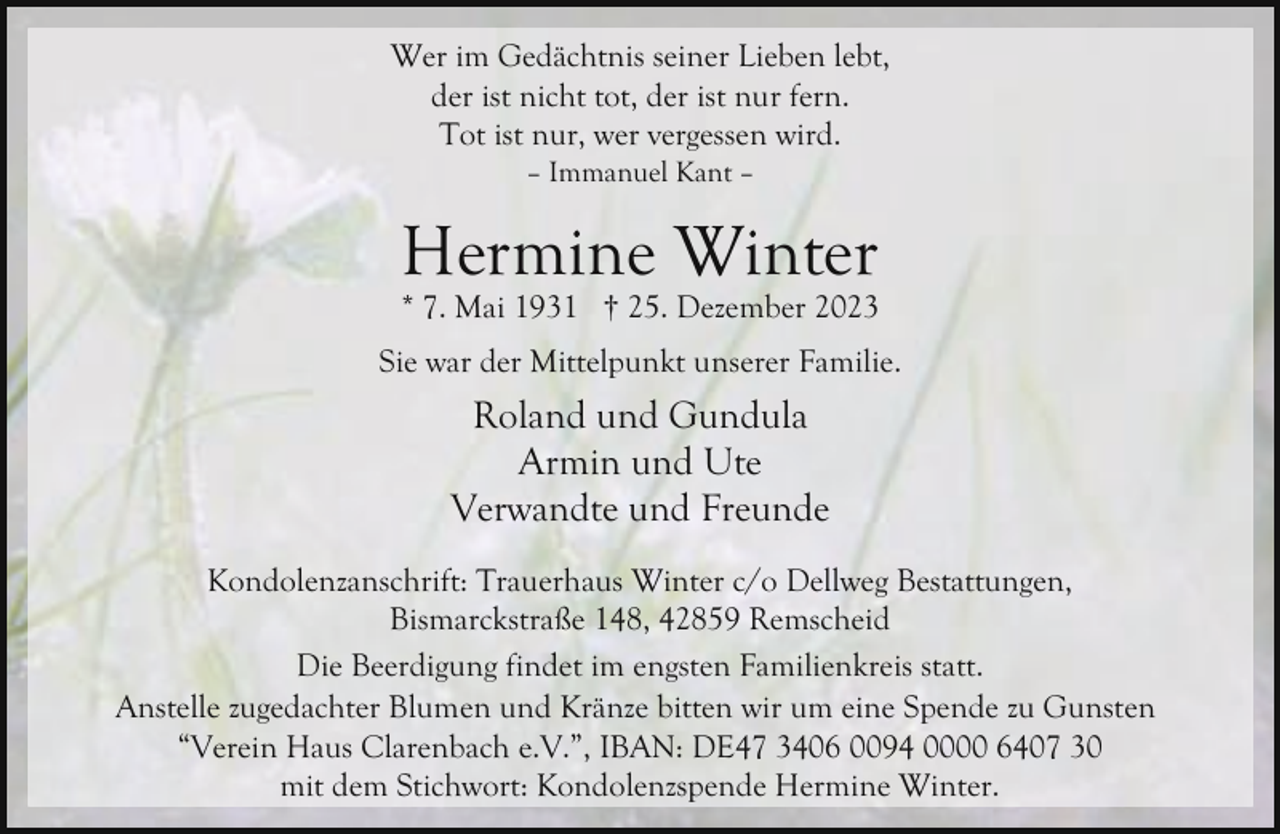 <p>Wer im Gedächtnis seiner Lieben lebt,<br />der ist nicht tot, der ist nur fern.<br />Tot ist nur, wer vergessen wird.<br />– Immanuel Kant –</p><p>Hermine Winter</p><p>* 7. Mai 1931 † 25. Dezember 2023<br />Sie war der Mittelpunkt unserer Familie.</p><p>Roland und Gundula<br />Armin und Ute<br />Verwandte und Freunde<br />Kondolenzanschrift: Trauerhaus Winter c/o Dellweg Bestattungen,<br />Bismarckstraße 148, 42859 Remscheid<br />Die Beerdigung findet im engsten Familienkreis statt.<br />Anstelle zugedachter Blumen und Kränze bitten wir um eine Spende zu Gunsten<br />“Verein Haus Clarenbach e.V.”, IBAN: DE47 3406 0094 0000 6407 30<br />mit dem Stichwort: Kondolenzspende Hermine Winter.</p>