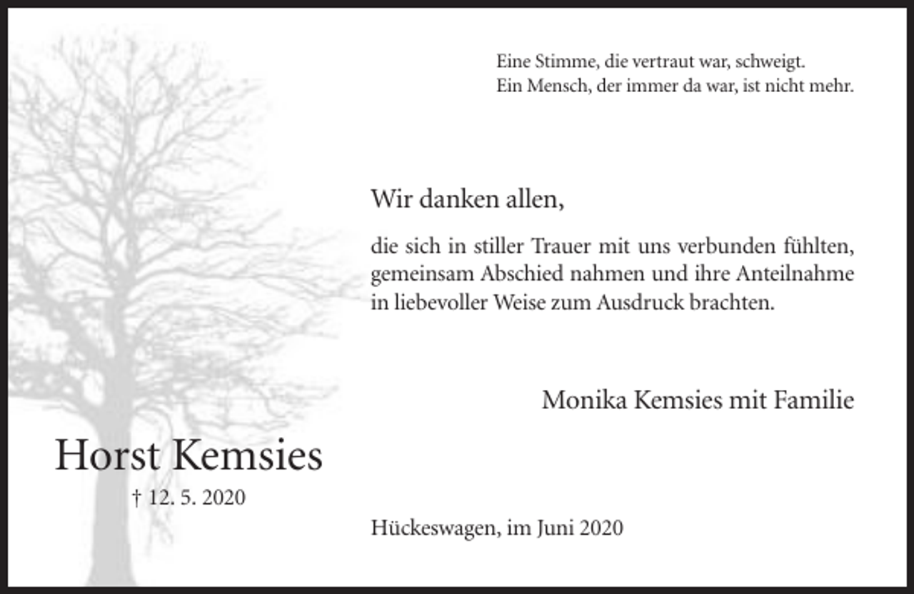 <p>Eine Stimme, die vertraut war, schweigt.<br />Ein Mensch, der immer da war, ist nicht mehr.</p><p>Wir danken allen,<br />die sich in stiller Trauer mit uns verbunden fühlten,<br />gemeinsam Abschied nahmen und ihre Anteilnahme<br />in liebevoller Weise zum Ausdruck brachten.</p><p>Monika Kemsies mit Familie</p><p>Horst Kemsies<br />† 12. 5. 2020<br />Hückeswagen, im Juni 2020</p>