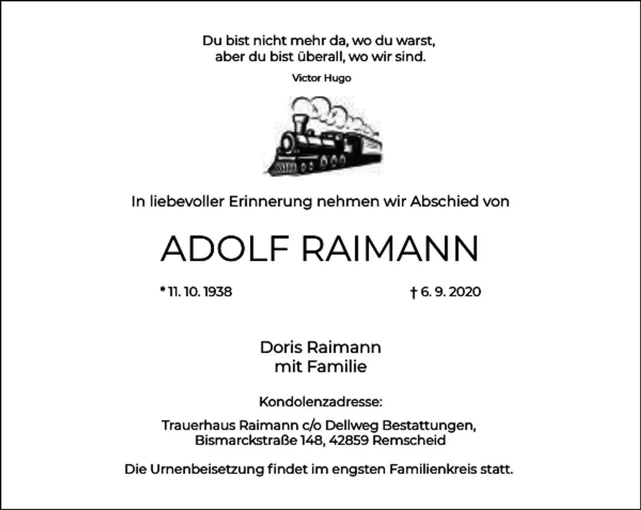 <p>Du bist nicht mehr da, wo du warst,<br />aber du bist überall, wo wir sind.<br />Victor Hugo</p><p>In liebevoller Erinnerung nehmen wir Abschied von</p><p>ADOLF RAIMANN<br />* 11. 10. 1938</p><p>† 6. 9. 2020</p><p>Doris Raimann<br />mit Familie<br />Kondolenzadresse:<br />Trauerhaus Raimann c/o Dellweg Bestattungen,<br />Bismarckstraße 148, 42859 Remscheid<br />Die Urnenbeisetzung ﬁndet im engsten Familienkreis statt.</p>