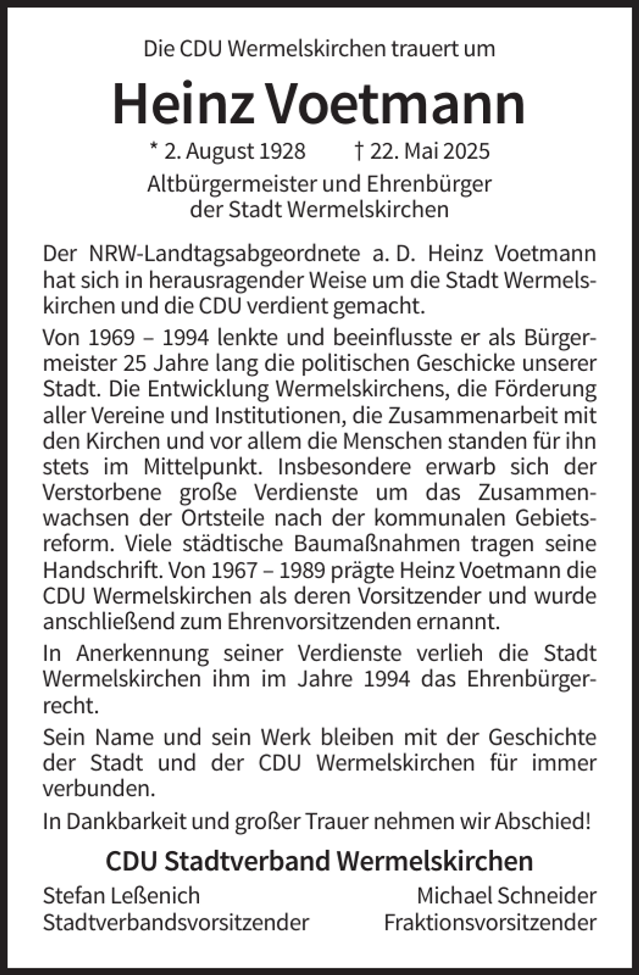<p>Die CDU Wermelskirchen trauert um</p><p>Heinz Voetmann<br />* 2. August 1928<br />† 22. Mai 2025<br />Altbürgermeister und Ehrenbürger<br />der Stadt Wermelskirchen<br />Der NRW-Landtagsabgeordnete a. D. Heinz Voetmann<br />hat sich in herausragender Weise um die Stadt Wermelskirchen und die CDU verdient gemacht.<br />Von 1969 – 1994 lenkte und beeinflusste er als Bürgermeister 25 Jahre lang die politischen Geschicke unserer<br />Stadt. Die Entwicklung Wermelskirchens, die Förderung<br />aller Vereine und Institutionen, die Zusammenarbeit mit<br />den Kirchen und vor allem die Menschen standen für ihn<br />stets im Mittelpunkt. Insbesondere erwarb sich der<br />Verstorbene große Verdienste um das Zusammenwachsen der Ortsteile nach der kommunalen Gebietsreform. Viele städtische Baumaßnahmen tragen seine<br />Handschrift. Von 1967 – 1989 prägte Heinz Voetmann die<br />CDU Wermelskirchen als deren Vorsitzender und wurde<br />anschließend zum Ehrenvorsitzenden ernannt.<br />In Anerkennung seiner Verdienste verlieh die Stadt<br />Wermelskirchen ihm im Jahre 1994 das Ehrenbürgerrecht.<br />Sein Name und sein Werk bleiben mit der Geschichte<br />der Stadt und der CDU Wermelskirchen für immer<br />verbunden.<br />In Dankbarkeit und großer Trauer nehmen wir Abschied!</p><p>CDU Stadtverband Wermelskirchen<br />Stefan Leßenich<br />Stadtverbandsvorsitzender</p><p>Michael Schneider<br />Fraktionsvorsitzender</p>