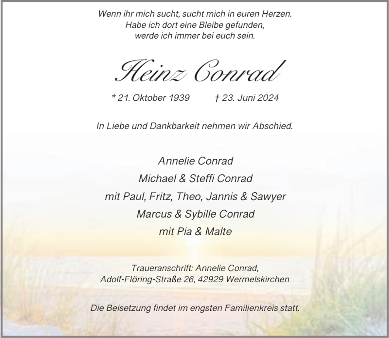 <p>Wenn ihr mich sucht, sucht mich in euren Herzen.<br />Habe ich dort eine Bleibe gefunden,<br />werde ich immer bei euch sein.</p><p>Heinz Conrad<br />* 21. Oktober 1939</p><p>† 23. Juni 2024</p><p>In Liebe und Dankbarkeit nehmen wir Abschied.</p><p>Annelie Conrad<br />Michael &amp; Steffi Conrad<br />mit Paul, Fritz, Theo, Jannis &amp; Sawyer<br />Marcus &amp; Sybille Conrad<br />mit Pia &amp; Malte<br />Traueranschrift: Annelie Conrad,<br />Adolf-Flöring-Straße 26, 42929 Wermelskirchen</p><p>Die Beisetzung findet im engsten Familienkreis statt.</p>