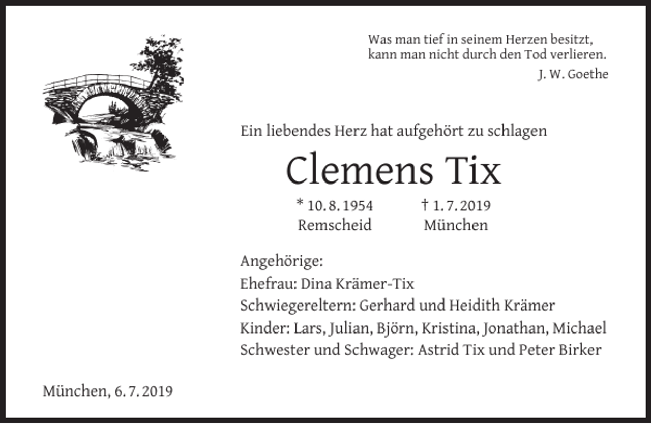 <p>Was man tief in seinem Herzen besitzt,<br />kann man nicht durch den Tod verlieren.<br />J. W. Goethe</p><p>Ein liebendes Herz hat aufgehört zu schlagen</p><p>Clemens Tix<br />* 10. 8. 1954<br />Remscheid</p><p>† 1. 7. 2019<br />München</p><p>Angehörige:<br />Ehefrau: Dina Krämer-Tix<br />Schwiegereltern: Gerhard und Heidith Krämer<br />Kinder: Lars, Julian, Björn, Kristina, Jonathan, Michael<br />Schwester und Schwager: Astrid Tix und Peter Birker<br />München, 6. 7. 2019</p>