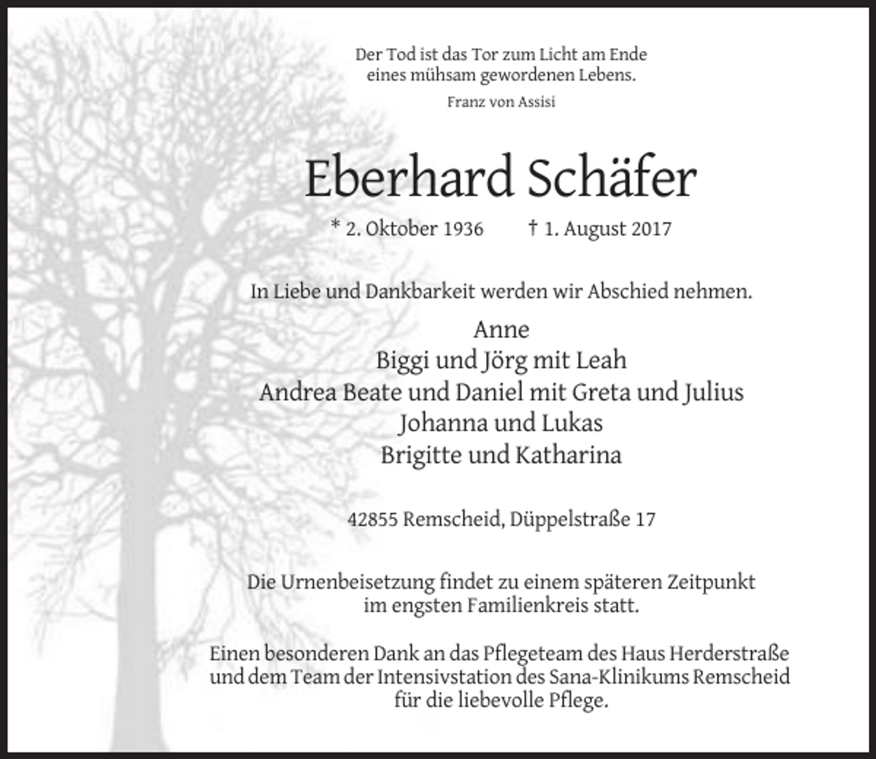 <p>Der Tod ist das Tor zum Licht am Ende<br />eines mühsam gewordenen Lebens.<br />Franz von Assisi</p><p>Eberhard Schäfer<br />* 2. Oktober 1936</p><p>† 1. August 2017</p><p>In Liebe und Dankbarkeit werden wir Abschied nehmen.</p><p>Anne<br />Biggi und Jörg mit Leah<br />Andrea Beate und Daniel mit Greta und Julius<br />Johanna und Lukas<br />Brigitte und Katharina<br />42855 Remscheid, Düppelstraße 17<br />Die Urnenbeisetzung findet zu einem späteren Zeitpunkt<br />im engsten Familienkreis statt.<br />Einen besonderen Dank an das Pflegeteam des Haus Herderstraße<br />und dem Team der Intensivstation des Sana-Klinikums Remscheid<br />für die liebevolle Pflege.</p>