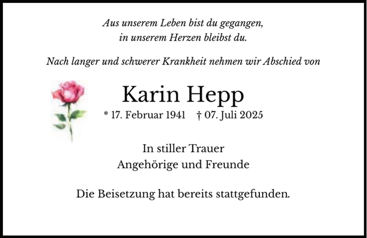 <p>Aus unserem Leben bist du gegangen,<br />in unserem Herzen bleibst du.<br />N<br />Nach<br />lang<br />ger und schwerer Krankheit nehmen wir Abschied von</p><p>Karin Hepp<br />* 17. Februar 1941</p><p>† 07. Juli 2025</p><p>In stiller Trauer<br />Angehörige und Freunde<br />Die Beisetzung hat bereits stattgefunden.</p>