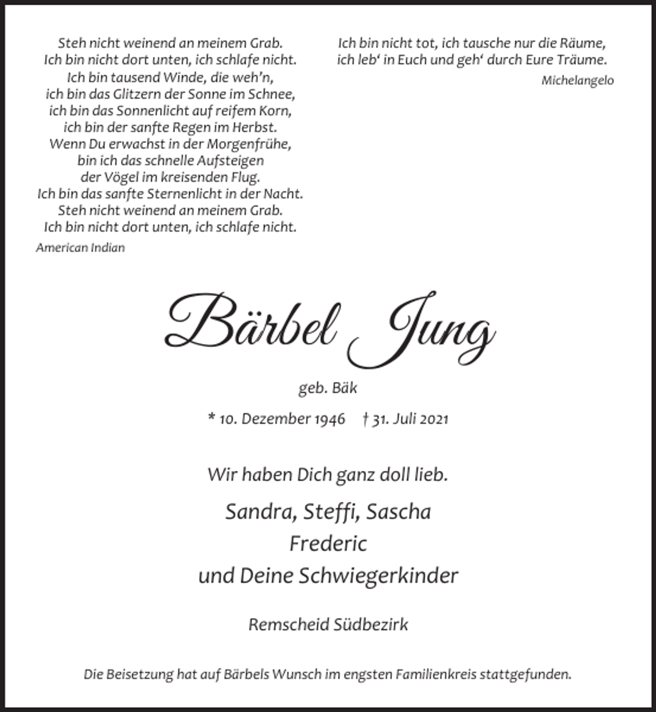 <p>Steh nicht weinend an meinem Grab.<br />Ich bin nicht dort unten, ich schlafe nicht.<br />Ich bin tausend Winde, die weh’n,<br />ich bin das Glitzern der Sonne im Schnee,<br />ich bin das Sonnenlicht auf reifem Korn,<br />ich bin der sanfte Regen im Herbst.<br />Wenn Du erwachst in der Morgenfrühe,<br />bin ich das schnelle Aufsteigen<br />der Vögel im kreisenden Flug.<br />Ich bin das sanfte Sternenlicht in der Nacht.<br />Steh nicht weinend an meinem Grab.<br />Ich bin nicht dort unten, ich schlafe nicht.</p><p>Ich bin nicht tot, ich tausche nur die Räume,<br />ich leb‘ in Euch und geh‘ durch Eure Träume.<br />Michelangelo</p><p>American Indian</p><p>Bärbel Jung<br />geb. Bäk<br />* 10. Dezember 1946</p><p>† 31. Juli 2021</p><p>Wir haben Dich ganz doll lieb.</p><p>Sandra, Steffi, Sascha<br />Frederic<br />und Deine Schwiegerkinder<br />Remscheid Südbezirk<br />Die Beisetzung hat auf Bärbels Wunsch im engsten Familienkreis stattgefunden.</p>