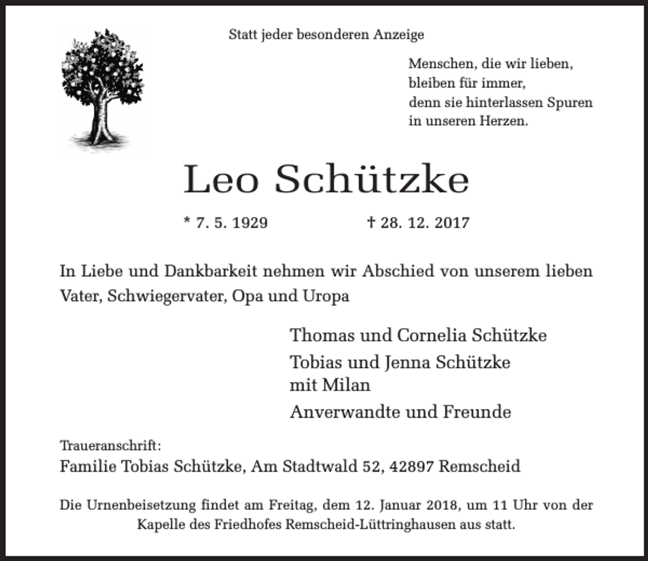 <p>Statt jeder besonderen Anzeige<br />Menschen, die wir lieben,<br />bleiben für immer,<br />denn sie hinterlassen Spuren<br />in unseren Herzen.</p><p>Leo Schützke<br />* 7. 5. 1929</p><p>† 28. 12. 2017</p><p>In Liebe und Dankbarkeit nehmen wir Abschied von unserem lieben<br />Vater, Schwiegervater, Opa und Uropa</p><p>Thomas und Cornelia Schützke<br />Tobias und Jenna Schützke<br />mit Milan<br />Anverwandte und Freunde<br />Traueranschrift:</p><p>Familie Tobias Schützke, Am Stadtwald 52, 42897 Remscheid<br />Die Urnenbeisetzung findet am Freitag, dem 12. Januar 2018, um 11 Uhr von der<br />Kapelle des Friedhofes Remscheid-Lüttringhausen aus statt.</p>