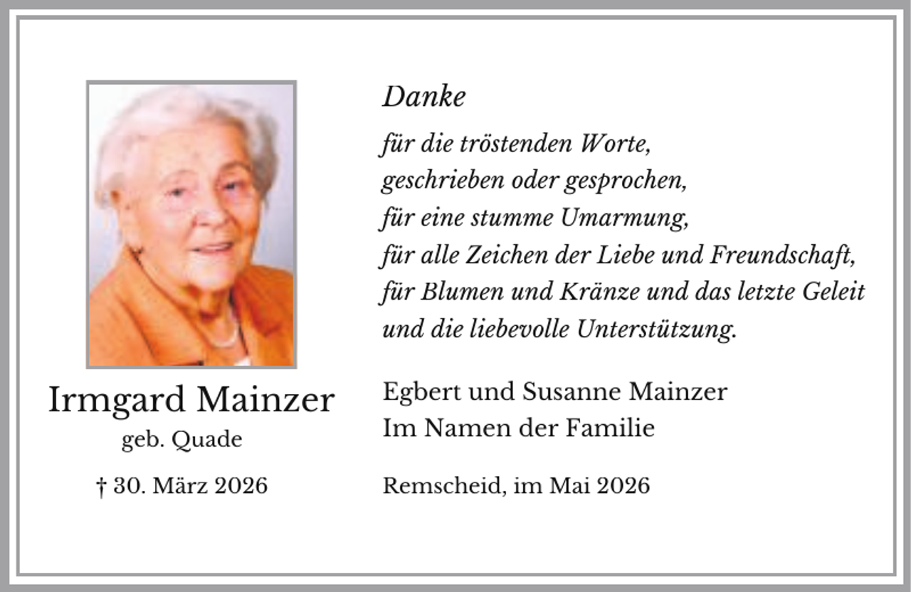 <p>Danke<br />für die tröstenden Worte,<br />geschrieben oder gesprochen,<br />für eine stumme Umarmung,<br />für alle Zeichen der Liebe und Freundschaft,<br />für Blumen und Kränze und das letzte Geleit<br />und die liebevolle Unterstützung.</p><p>Irmgard Mainzer</p><p>Egbert und Susanne Mainzer</p><p>geb. Quade</p><p>Im Namen der Familie</p><p>† 30. März 2026</p><p>Remscheid, im Mai 2026</p>