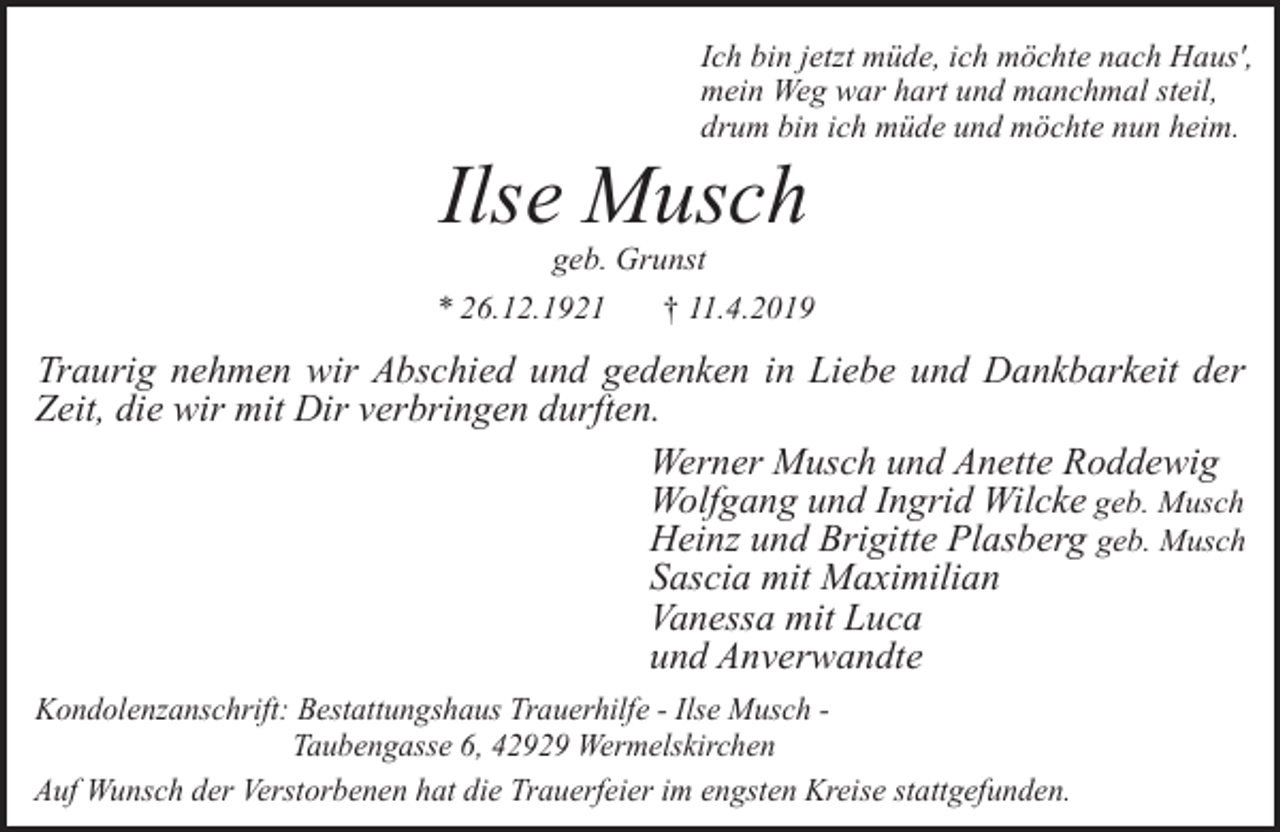 <p>Ich bin jetzt müde, ich möchte nach Haus',<br />mein Weg war hart und manchmal steil,<br />drum bin ich müde und möchte nun heim.</p><p>Ilse Musch<br />geb. Grunst</p><p>* 26.12.1921</p><p>† 11.4.2019</p><p>Traurig nehmen wir Abschied und gedenken in Liebe und Dankbarkeit der<br />Zeit, die wir mit Dir verbringen durften.<br />Werner Musch und Anette Roddewig<br />Wolfgang und Ingrid Wilcke geb. Musch<br />Heinz und Brigitte Plasberg geb. Musch<br />Sascia mit Maximilian<br />Vanessa mit Luca<br />und Anverwandte<br />Kondolenzanschrift: Bestattungshaus Trauerhilfe - Ilse Musch Taubengasse 6, 42929 Wermelskirchen<br />Auf Wunsch der Verstorbenen hat die Trauerfeier im engsten Kreise stattgefunden.</p>