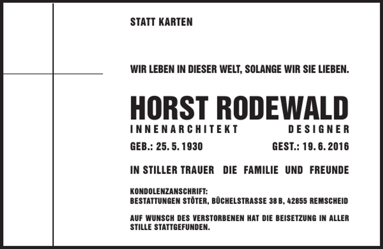 <p>Statt Karten</p><p>Wir leben in dieSer Welt, Solange Wir Sie lieben.</p><p>HorSt rodeWald<br />innenarcHiteKt<br />geb.: 25. 5. 1930</p><p>deSigner</p><p>geSt.: 19. 6. 2016</p><p>in Stiller trauer die Familie und Freunde<br />KondolenzanScHriFt:<br />beStattungen Stöter, bücHelStraSSe 38 b, 42855 remScHeid<br />auF WunScH deS VerStorbenen Hat die beiSetzung in aller<br />Stille StattgeFunden.</p>