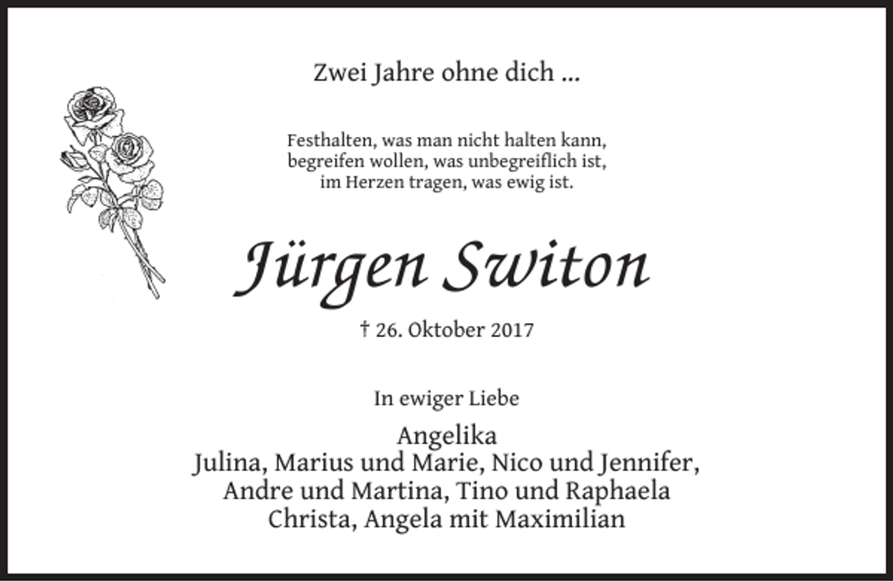 <p>Zwei Jahre ohne dich …<br />Festhalten, was man nicht halten kann,<br />begreifen wollen, was unbegreiﬂich ist,<br />im Herzen tragen, was ewig ist.</p><p>Jürgen Switon<br />† 26. Oktober 2017<br />In ewiger Liebe</p><p>Angelika<br />Julina, Marius und Marie, Nico und Jennifer,<br />Andre und Martina, Tino und Raphaela<br />Christa, Angela mit Maximilian</p>
