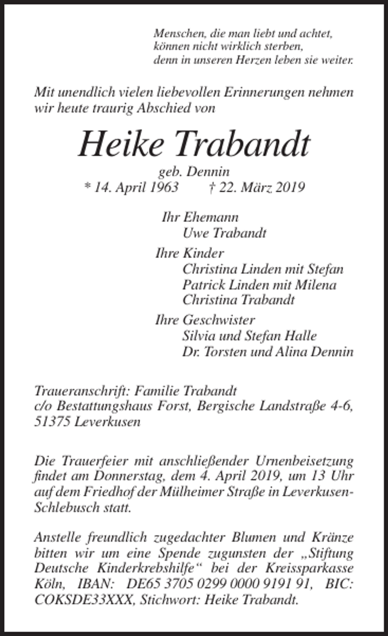 <p>Menschen, die man liebt und achtet,<br />können nicht wirklich sterben,<br />denn in unseren Herzen leben sie weiter.</p><p>Mit unendlich vielen liebevollen Erinnerungen nehmen<br />wir heute traurig Abschied von</p><p>Heike Trabandt<br />geb. Dennin<br />* 14. April 1963<br />† 22. März 2019<br />Ihr Ehemann<br />Uwe Trabandt<br />Ihre Kinder<br />Christina Linden mit Stefan<br />Patrick Linden mit Milena<br />Christina Trabandt<br />Ihre Geschwister<br />Silvia und Stefan Halle<br />Dr. Torsten und Alina Dennin<br />Traueranschrift: Familie Trabandt<br />c/o Bestattungshaus Forst, Bergische Landstraße 4-6,<br />51375 Leverkusen<br />Die Trauerfeier mit anschließender Urnenbeisetzung<br />findet am Donnerstag, dem 4. April 2019, um 13 Uhr<br />auf dem Friedhof der Mülheimer Straße in LeverkusenSchlebusch statt.<br />Anstelle freundlich zugedachter Blumen und Kränze<br />bitten wir um eine Spende zugunsten der „Stiftung<br />Deutsche Kinderkrebshilfe“ bei der Kreissparkasse<br />Köln, IBAN: DE65 3705 0299 0000 91, BIC:<br />COKSDE33XXX, Stichwort: Heike Trabandt.</p>