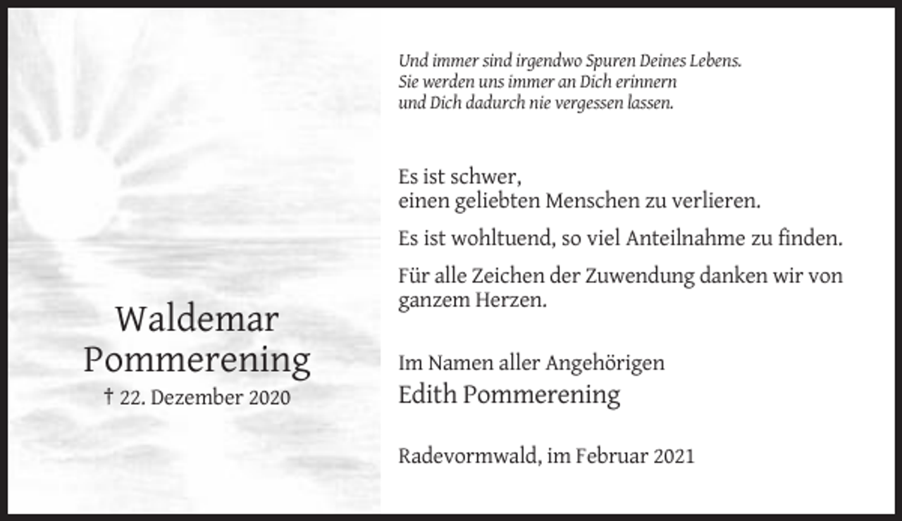 <p>Und immer sind irgendwo Spuren Deines Lebens.<br />Sie werden uns immer an Dich erinnern<br />und Dich dadurch nie vergessen lassen.</p><p>Es ist schwer,<br />einen geliebten Menschen zu verlieren.<br />Es ist wohltuend, so viel Anteilnahme zu finden.<br />Für alle Zeichen der Zuwendung danken wir von<br />ganzem Herzen.</p><p>Waldemar<br />Pommerening<br />† 22. Dezember 2020</p><p>Im Namen aller Angehörigen</p><p>Edith Pommerening<br />Radevormwald, im Februar 2021</p>