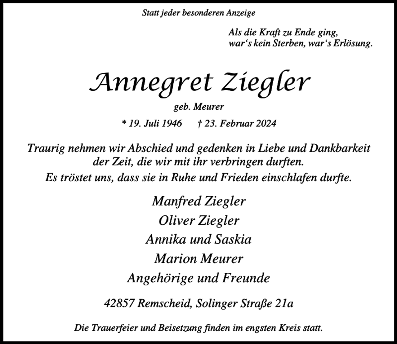 <p>Statt jeder besonderen Anzeige</p><p>Als die Kraft zu Ende ging,<br />war‘s kein Sterben, war‘s Erlösung.</p><p>Annegret Ziegler<br />geb. Meurer<br />* 19. Juli 1946</p><p>† 23. Februar 2024</p><p>Traurig nehmen wir Abschied und gedenken in Liebe und Dankbarkeit<br />der Zeit, die wir mit ihr verbringen durften.<br />Es tröstet uns, dass sie in Ruhe und Frieden einschlafen durfte.</p><p>Manfred Ziegler<br />Oliver Ziegler<br />Annika und Saskia<br />Marion Meurer<br />Angehörige und Freunde<br />42857 Remscheid, Solinger Straße 21a<br />Die Trauerfeier und Beisetzung finden im engsten Kreis statt.</p>