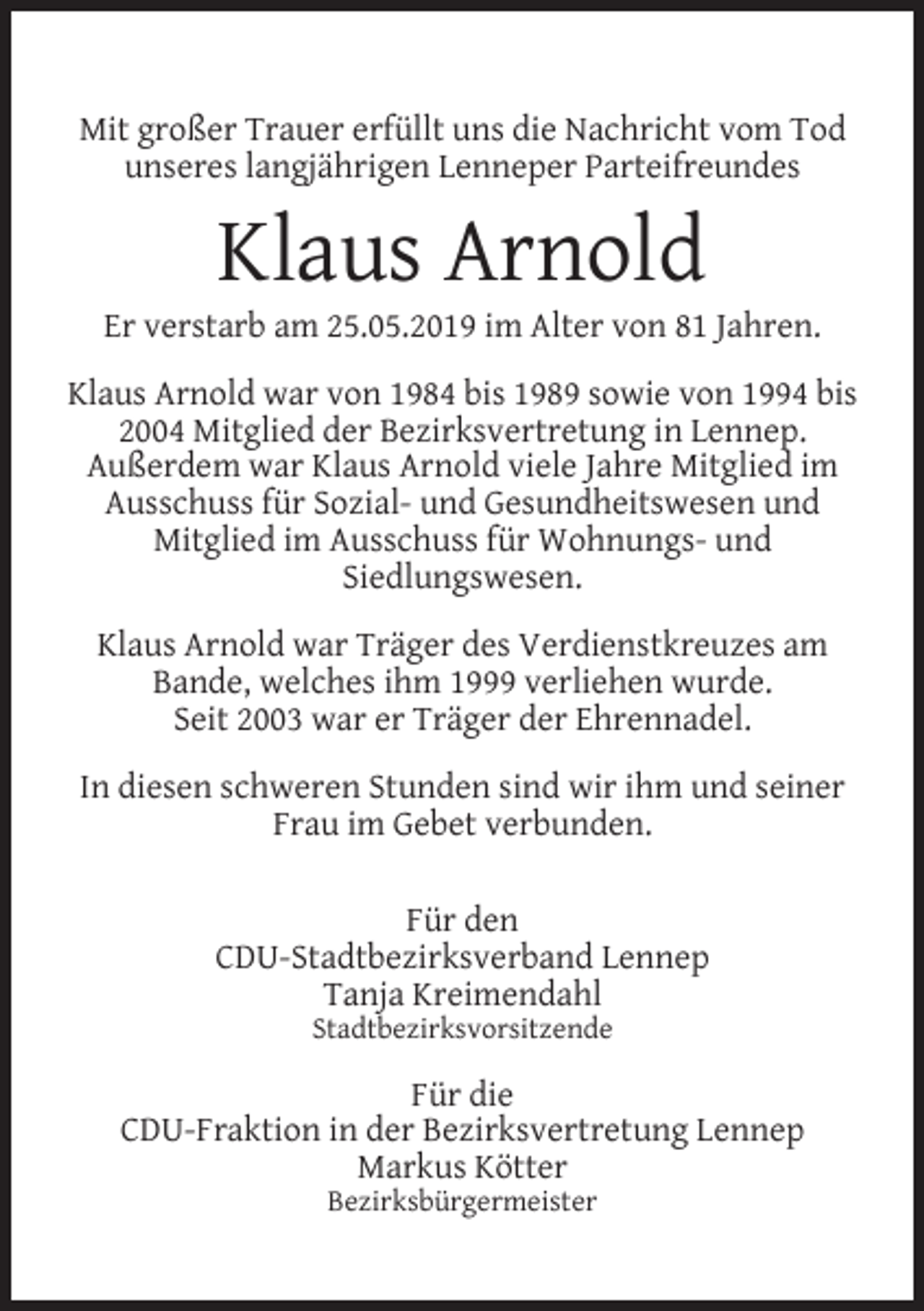 <p>Mit großer Trauer erfüllt uns die Nachricht vom Tod<br />unseres langjährigen Lenneper Parteifreundes</p><p>Klaus Arnold</p><p>Er verstarb am 25.05.2019 im Alter von 81 Jahren.<br />Klaus Arnold war von 1984 bis 1989 sowie von 1994 bis<br />2004 Mitglied der Bezirksvertretung in Lennep.<br />Außerdem war Klaus Arnold viele Jahre Mitglied im<br />Ausschuss für Sozial- und Gesundheitswesen und<br />Mitglied im Ausschuss für Wohnungs- und<br />Siedlungswesen.<br />Klaus Arnold war Träger des Verdienstkreuzes am<br />Bande, welches ihm 1999 verliehen wurde.<br />Seit 2003 war er Träger der Ehrennadel.<br />In diesen schweren Stunden sind wir ihm und seiner<br />Frau im Gebet verbunden.<br />Für den<br />CDU-Stadtbezirksverband Lennep<br />Tanja Kreimendahl<br />Stadtbezirksvorsitzende</p><p>Für die<br />CDU-Fraktion in der Bezirksvertretung Lennep<br />Markus Kötter<br />Bezirksbürgermeister</p>