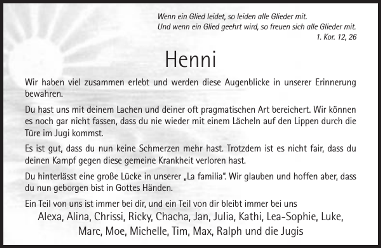 <p>Wenn ein Glied leidet, so leiden alle Glieder mit.<br />Und wenn ein Glied geehrt wird, so freuen sich alle Glieder mit.<br />1. Kor. 12, 26</p><p>Henni<br />Wir haben viel zusammen erlebt und werden diese Augenblicke in unserer Erinnerung<br />bewahren.<br />Du hast uns mit deinem Lachen und deiner oft pragmatischen Art bereichert. Wir können<br />es noch gar nicht fassen, dass du nie wieder mit einem Lächeln auf den Lippen durch die<br />Türe im Jugi kommst.<br />Es ist gut, dass du nun keine Schmerzen mehr hast. Trotzdem ist es nicht fair, dass du<br />deinen Kampf gegen diese gemeine Krankheit verloren hast.<br />Du hinterlässt eine große Lücke in unserer „La familia“. Wir glauben und hoffen aber, dass<br />du nun geborgen bist in Gottes Händen.<br />Ein Teil von uns ist immer bei dir, und ein Teil von dir bleibt immer bei uns</p><p>Alexa, Alina, Chrissi, Ricky, Chacha, Jan, Julia, Kathi, Lea-Sophie, Luke,<br />Marc, Moe, Michelle, Tim, Max, Ralph und die Jugis</p>