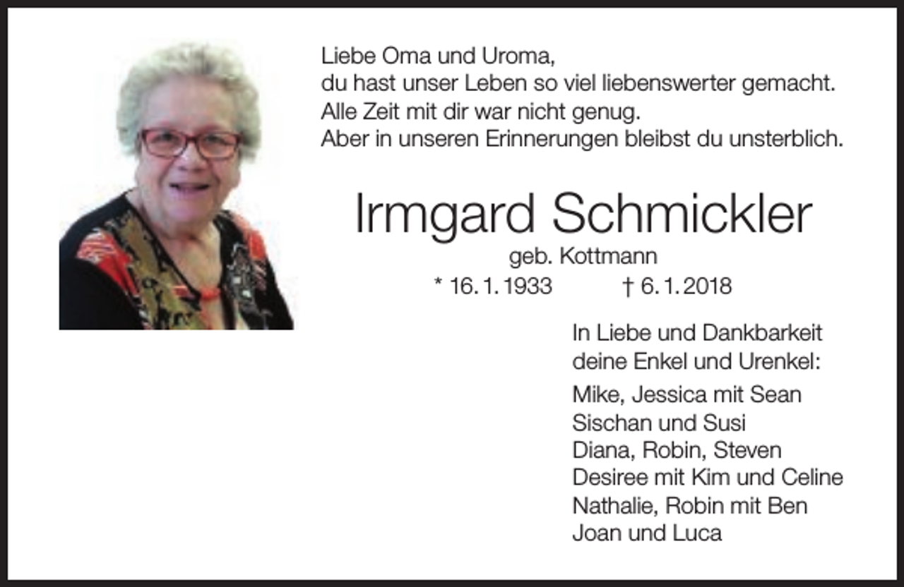 <p>Liebe Oma und Uroma,<br />du hast unser Leben so viel liebenswerter gemacht.<br />Alle Zeit mit dir war nicht genug.<br />Aber in unseren Erinnerungen bleibst du unsterblich.</p><p>Irmgard Schmickler<br />geb. Kottmann<br />* 16. 1. 1933<br />† 6. 1. 2018</p><p>In Liebe und Dankbarkeit<br />deine Enkel und Urenkel:<br />Mike, Jessica mit Sean<br />Sischan und Susi<br />Diana, Robin, Steven<br />Desiree mit Kim und Celine<br />Nathalie, Robin mit Ben<br />Joan und Luca</p>