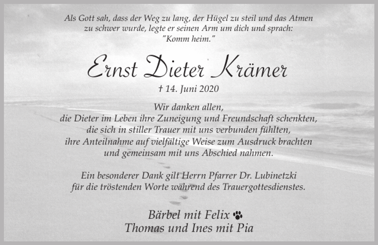 <p>Als Gott sah, dass der Weg zu lang, der Hügel zu steil und das Atmen<br />zu schwer wurde, legte er seinen Arm um dich und sprach:<br />"Komm heim."</p><p>Ernst Dieter Krämer<br />† 14. Juni 2020</p><p>Wir danken allen,<br />die Dieter im Leben ihre Zuneigung und Freundschaft schenkten,<br />die sich in stiller Trauer mit uns verbunden fühlten,<br />ihre Anteilnahme auf vielfältige Weise zum Ausdruck brachten<br />und gemeinsam mit uns Abschied nahmen.<br />Ein besonderer Dank gilt Herrn Pfarrer Dr. Lubinetzki<br />für die tröstenden Worte während des Trauergottesdienstes.</p><p>Bärbel mit Felix<br />Thomas und Ines mit Pia</p>