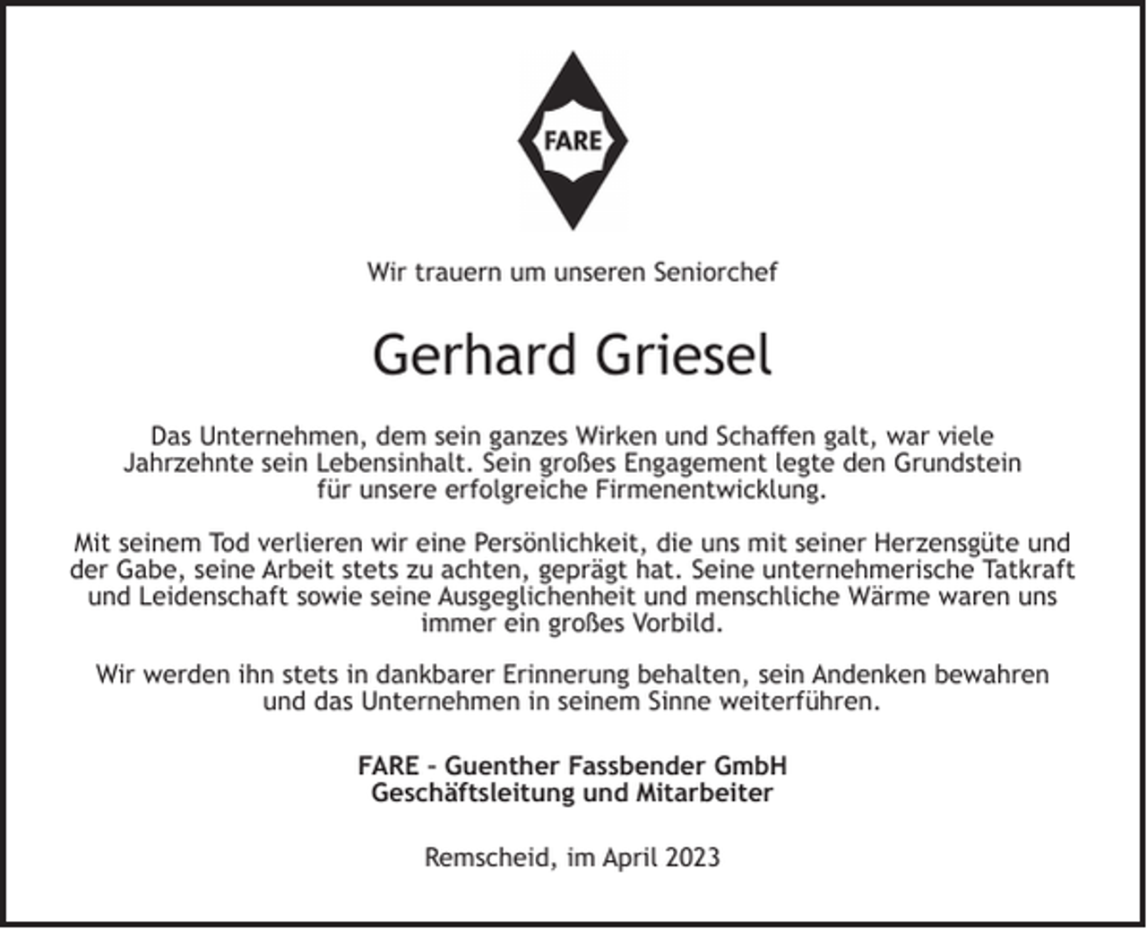 <p>Wir trauern um unseren Seniorchef</p><p>Gerhard Griesel<br />Das Unternehmen, dem sein ganzes Wirken und Schaﬀen galt, war viele<br />Jahrzehnte sein Lebensinhalt. Sein großes Engagement legte den Grundstein<br />für unsere erfolgreiche Firmenentwicklung.<br />Mit seinem Tod verlieren wir eine Persönlichkeit, die uns mit seiner Herzensgüte und<br />der Gabe, seine Arbeit stets zu achten, geprägt hat. Seine unternehmerische Tatkraft<br />und Leidenschaft sowie seine Ausgeglichenheit und menschliche Wärme waren uns<br />immer ein großes Vorbild.<br />Wir werden ihn stets in dankbarer Erinnerung behalten, sein Andenken bewahren<br />und das Unternehmen in seinem Sinne weiterführen.<br />FARE – Guenther Fassbender GmbH<br />Geschäftsleitung und Mitarbeiter<br />Remscheid, im April 2023</p>