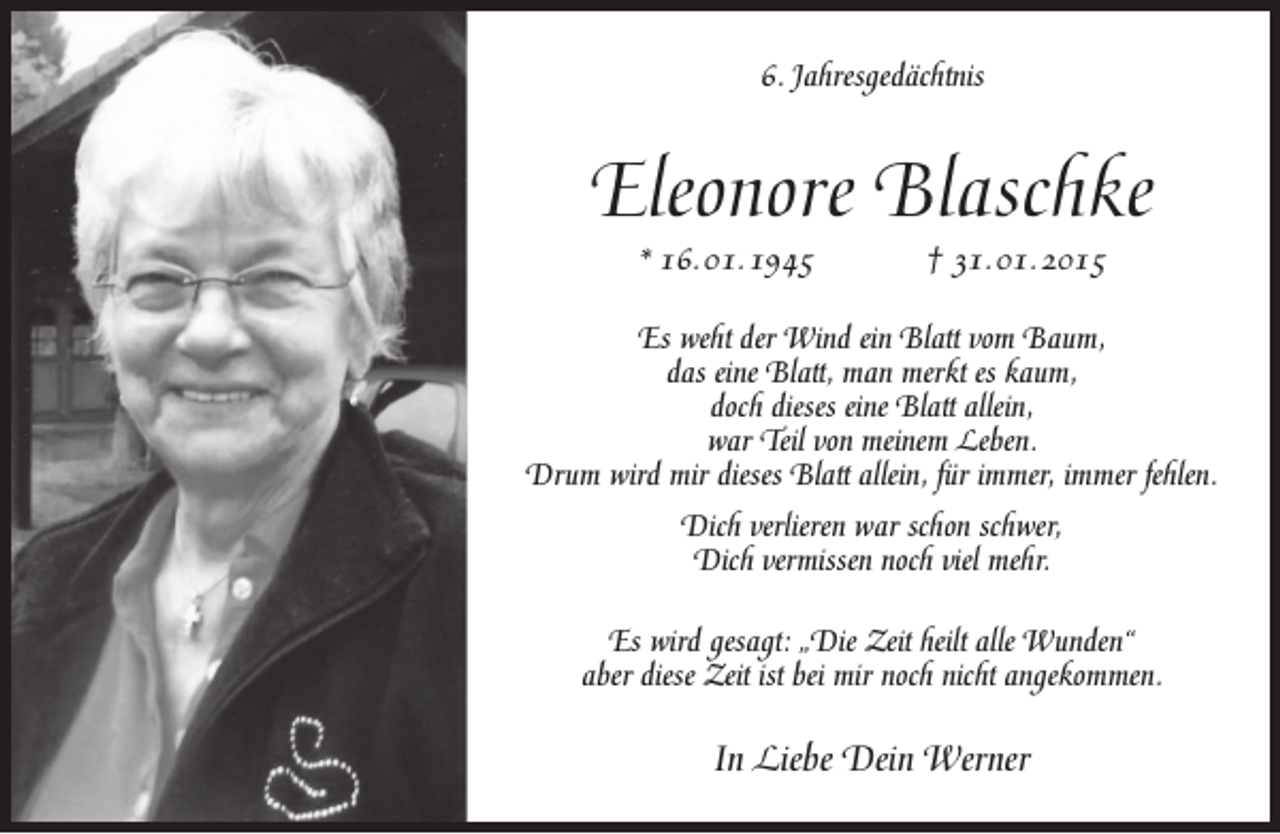 <p>6. Jahresgedächtnis</p><p>Eleonore Blaschke<br />* 16. 01. 1945</p><p>† 31. 01. 2015</p><p>Es weht der Wind ein Blatt vom Baum,<br />das eine Blatt, man merkt es kaum,<br />doch dieses eine Blatt allein,<br />war Teil von meinem Leben.<br />Drum wird mir dieses Blatt allein, für immer, immer fehlen.<br />Dich verlieren war schon schwer,<br />Dich vermissen noch viel mehr.<br />Es wird gesagt: „Die Zeit heilt alle Wunden“<br />aber diese Zeit ist bei mir noch nicht angekommen.</p><p>In Liebe Dein Werner</p>
