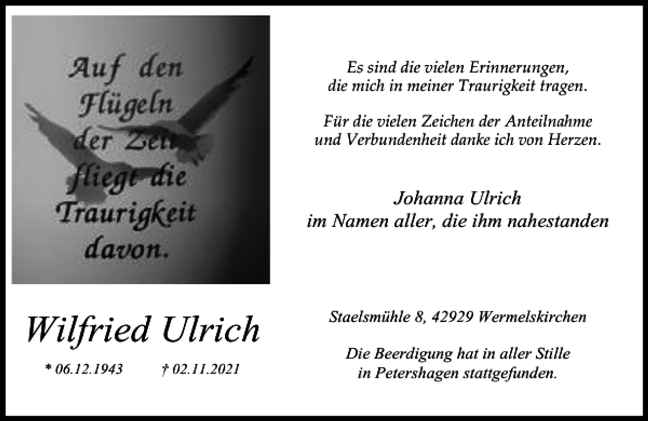 <p>Es sind die vielen Erinnerungen,<br />die mich in meiner Traurigkeit tragen.<br />Für die vielen Zeichen der Anteilnahme<br />und Verbundenheit danke ich von Herzen.</p><p>Johanna Ulrich<br />im Namen aller, die ihm nahestanden</p><p>Wilfried Ulrich<br />* 06.12.1943</p><p>† 02.11.2021</p><p>Staelsmühle 8, 42929 Wermelskirchen<br />Die Beerdigung hat in aller Stille<br />in Petershagen stattgefunden.</p>