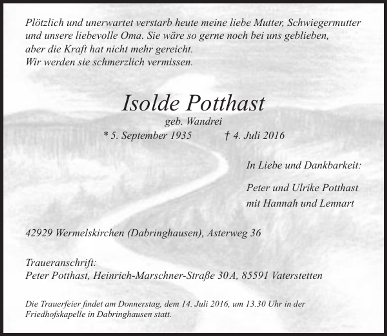 <p>Plötzlich und unerwartet verstarb heute meine liebe Mutter, Schwiegermutter<br />und unsere liebevolle Oma. Sie wäre so gerne noch bei uns geblieben,<br />aber die Kraft hat nicht mehr gereicht.<br />Wir werden sie schmerzlich vermissen.</p><p>Isolde Potthast</p><p>geb. Wandrei<br />* 5. September 1935<br />† 4. Juli 2016<br />In Liebe und Dankbarkeit:<br />Peter und Ulrike Potthast<br />mit Hannah und Lennart<br />42929 Wermelskirchen (Dabringhausen), Asterweg 36<br />Traueranschrift:<br />Peter Potthast, Heinrich-Marschner-Straße 30 A, 85591 Vaterstetten<br />Die Trauerfeier findet am Donnerstag, dem 14. Juli 2016, um 13.30 Uhr in der<br />Friedhofskapelle in Dabringhausen statt.</p>