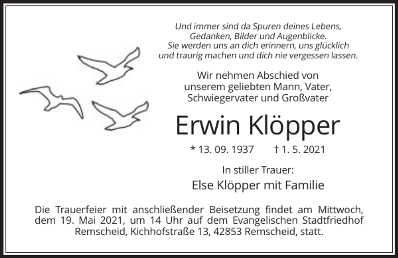<p>Und immer sind da Spuren deines Lebens,<br />Gedanken, Bilder und Augenblicke.<br />Sie werden uns an dich erinnern, uns glücklich<br />und traurig machen und dich nie vergessen lassen.</p><p>Wir nehmen Abschied von<br />unserem geliebten Mann, Vater,<br />Schwiegervater und Großvater</p><p>Erwin Klöpper<br />* 13. 09. 1937</p><p>† 1. 5. 2021</p><p>In stiller Trauer:</p><p>Else Klöpper mit Familie<br />Die Trauerfeier mit anschließender Beisetzung findet am Mittwoch,<br />dem 19. Mai 2021, um 14 Uhr auf dem Evangelischen Stadtfriedhof<br />Remscheid, Kichhofstraße 13, 42853 Remscheid, statt.</p>