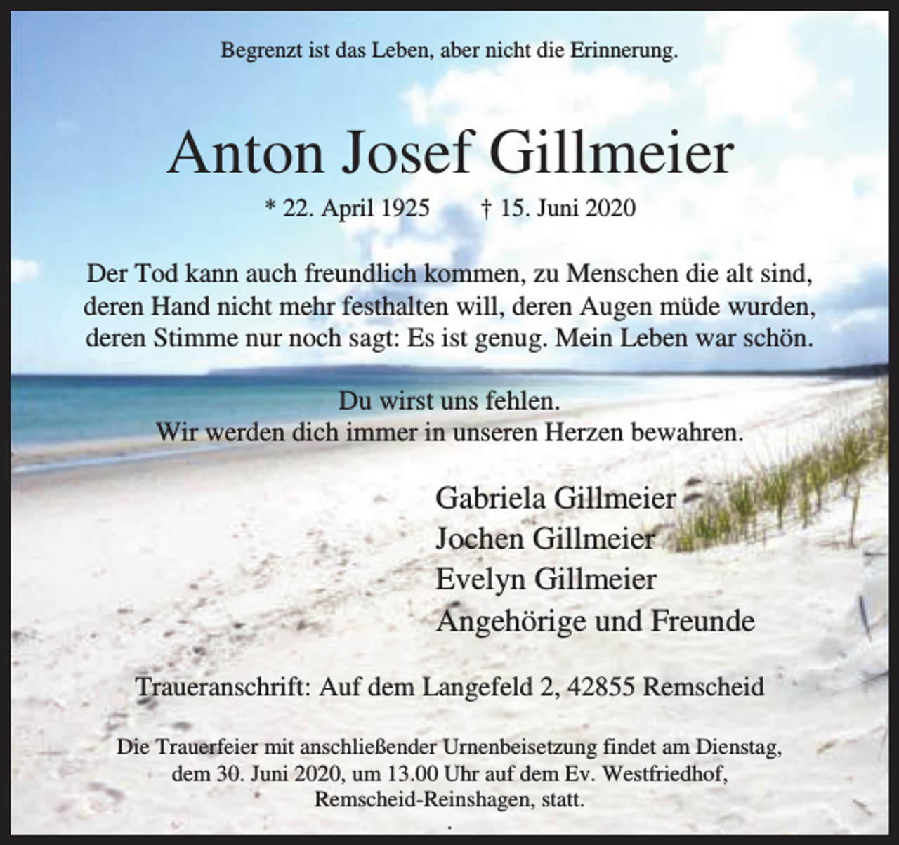 <p>Begrenzt ist das Leben, aber nicht die Erinnerung.</p><p>Anton Josef Gillmeier<br />* 22. April 1925</p><p>† 15. Juni 2020</p><p>Der Tod kann auch freundlich kommen, zu Menschen die alt sind,<br />deren Hand nicht mehr festhalten will, deren Augen müde wurden,<br />deren Stimme nur noch sagt: Es ist genug. Mein Leben war schön.<br />Du wirst uns fehlen.<br />Wir werden dich immer in unseren Herzen bewahren.</p><p>Gabriela Gillmeier<br />Jochen Gillmeier<br />Evelyn Gillmeier<br />Angehörige und Freunde<br />Traueranschrift: Auf dem Langefeld 2, 42855 Remscheid<br />Die Trauerfeier mit anschließender Urnenbeisetzung findet am Dienstag,<br />dem 30. Juni 2020, um 13.00 Uhr auf dem Ev. Westfriedhof,<br />Remscheid-Reinshagen, statt.<br />.</p>