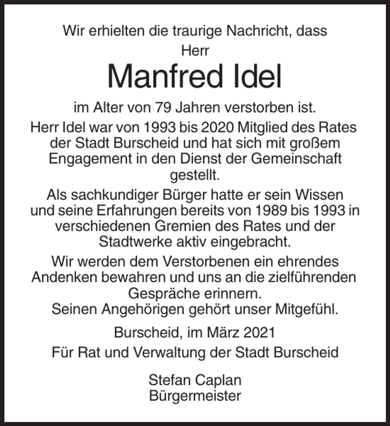 <p>Wir erhielten die traurige Nachricht, dass<br />Herr</p><p>Manfred Idel<br />im Alter von 79 Jahren verstorben ist.<br />Herr Idel war von 1993 bis 2020 Mitglied des Rates<br />der Stadt Burscheid und hat sich mit großem<br />Engagement in den Dienst der Gemeinschaft<br />gestellt.<br />Als sachkundiger Bürger hatte er sein Wissen<br />und seine Erfahrungen bereits von 1989 bis 1993 in<br />verschiedenen Gremien des Rates und der<br />Stadtwerke aktiv eingebracht.<br />Wir werden dem Verstorbenen ein ehrendes<br />Andenken bewahren und uns an die zielführenden<br />Gespräche erinnern.<br />Seinen Angehörigen gehört unser Mitgefühl.<br />Burscheid, im März 2021<br />Für Rat und Verwaltung der Stadt Burscheid<br />Stefan Caplan<br />Bürgermeister</p>