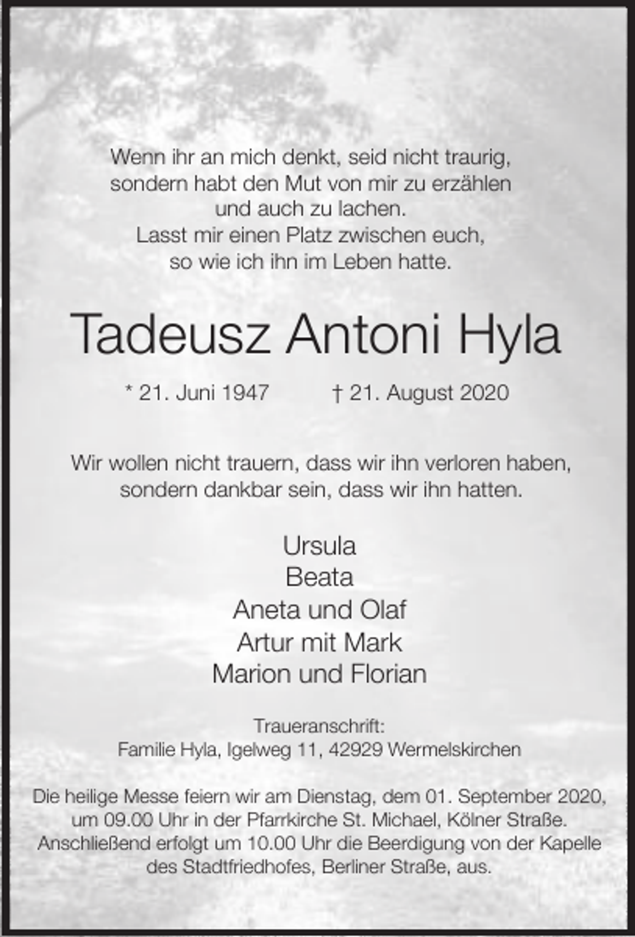 <p>Wenn ihr an mich denkt, seid nicht traurig,<br />sondern habt den Mut von mir zu erzählen<br />und auch zu lachen.<br />Lasst mir einen Platz zwischen euch,<br />so wie ich ihn im Leben hatte.</p><p>Tadeusz Antoni Hyla<br />* 21. Juni 1947</p><p>† 21. August 2020</p><p>Wir wollen nicht trauern, dass wir ihn verloren haben,<br />sondern dankbar sein, dass wir ihn hatten.</p><p>Ursula<br />Beata<br />Aneta und Olaf<br />Artur mit Mark<br />Marion und Florian<br />Traueranschrift:<br />Familie Hyla, Igelweg 11, 42929 Wermelskirchen<br />Die heilige Messe feiern wir am Dienstag, dem 01. September 2020,<br />um 09.00 Uhr in der Pfarrkirche St. Michael, Kölner Straße.<br />Anschließend erfolgt um 10.00 Uhr die Beerdigung von der Kapelle<br />des Stadtfriedhofes, Berliner Straße, aus.</p>