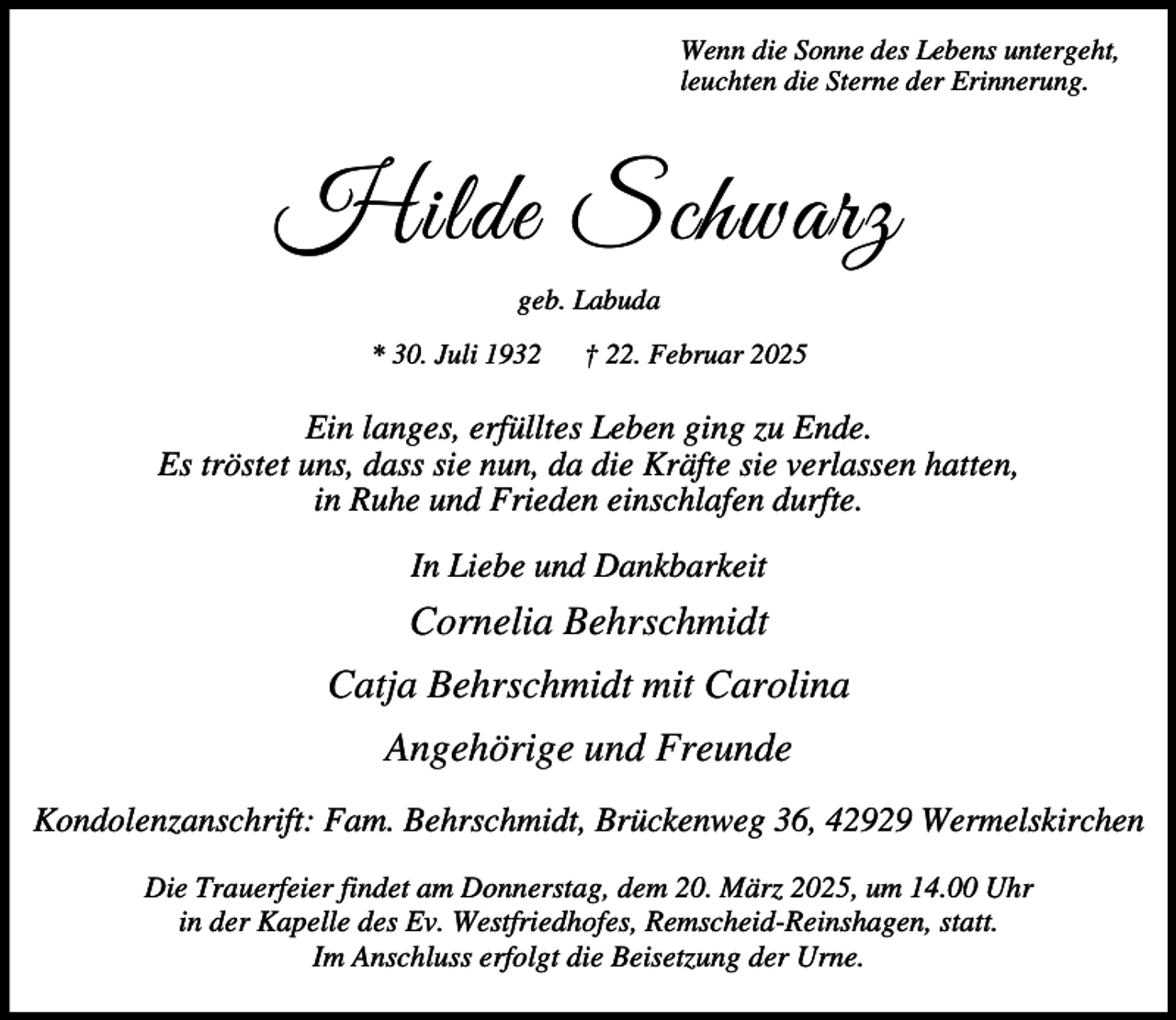 <p>Wenn die Sonne des Lebens untergeht,<br />leuchten die Sterne der Erinnerung.</p><p>Hilde Schwarz<br />geb. Labuda<br />* 30. Juli 1932</p><p>† 22. Februar 2025</p><p>Ein langes, erfülltes Leben ging zu Ende.<br />Es tröstet uns, dass sie nun, da die Kräfte sie verlassen hatten,<br />in Ruhe und Frieden einschlafen durfte.<br />In Liebe und Dankbarkeit</p><p>Cornelia Behrschmidt<br />Catja Behrschmidt mit Carolina<br />Angehörige und Freunde<br />Kondolenzanschrift: Fam. Behrschmidt, Brückenweg 36, 42929 Wermelskirchen<br />Die Trauerfeier findet am Donnerstag, dem 20. März 2025, um 14.00 Uhr<br />in der Kapelle des Ev. Westfriedhofes, Remscheid-Reinshagen, statt.<br />Im Anschluss erfolgt die Beisetzung der Urne.</p>
