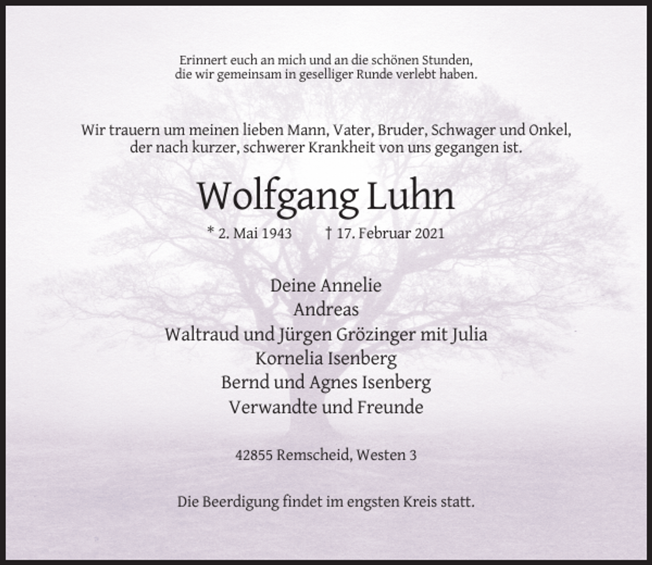 <p>Erinnert euch an mich und an die schönen Stunden,<br />die wir gemeinsam in geselliger Runde verlebt haben.</p><p>Wir trauern um meinen lieben Mann, Vater, Bruder, Schwager und Onkel,<br />der nach kurzer, schwerer Krankheit von uns gegangen ist.</p><p>Wolfgang Luhn<br />* 2. Mai 1943</p><p>† 17. Februar 2021</p><p>Deine Annelie<br />Andreas<br />Waltraud und Jürgen Grözinger mit Julia<br />Kornelia Isenberg<br />Bernd und Agnes Isenberg<br />Verwandte und Freunde<br />42855 Remscheid, Westen 3<br />Die Beerdigung findet im engsten Kreis statt.</p>