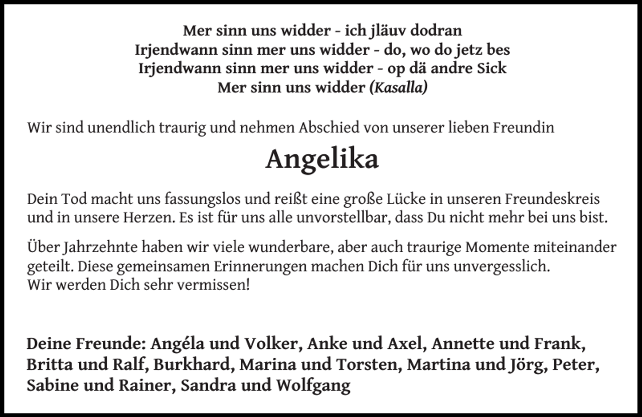 <p>Mer sinn uns widder - ich jläuv dodran<br />Irjendwann sinn mer uns widder - do, wo do jetz bes<br />Irjendwann sinn mer uns widder - op dä andre Sick<br />Mer sinn uns widder (Kasalla)<br />Wir sind unendlich traurig und nehmen Abschied von unserer lieben Freundin</p><p>Angelika<br />Dein Tod macht uns fassungslos und reißt eine große Lücke in unseren Freundeskreis<br />und in unsere Herzen. Es ist für uns alle unvorstellbar, dass Du nicht mehr bei uns bist.<br />Über Jahrzehnte haben wir viele wunderbare, aber auch traurige Momente miteinander<br />geteilt. Diese gemeinsamen Erinnerungen machen Dich für uns unvergesslich.<br />Wir werden Dich sehr vermissen!</p><p>Deine Freunde: Angéla und Volker, Anke und Axel, Annette und Frank,<br />Britta und Ralf, Burkhard, Marina und Torsten, Martina und Jörg, Peter,<br />Sabine und Rainer, Sandra und Wolfgang</p>