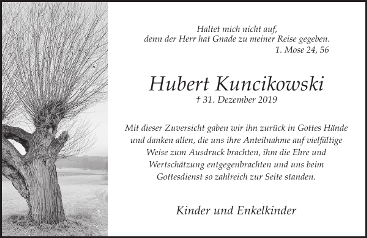 <p>Haltet mich nicht auf,<br />denn der Herr hat Gnade zu meiner Reise gegeben.<br />1. Mose 24, 56</p><p>Hubert Kuncikowski<br />† 31. Dezember 2019</p><p>Mit dieser Zuversicht gaben wir ihn zurück in Gottes Hände<br />und danken allen, die uns ihre Anteilnahme auf vielfältige<br />Weise zum Ausdruck brachten, ihm die Ehre und<br />Wertschätzung entgegenbrachten und uns beim<br />Gottesdienst so zahlreich zur Seite standen.</p><p>Kinder und Enkelkinder</p>