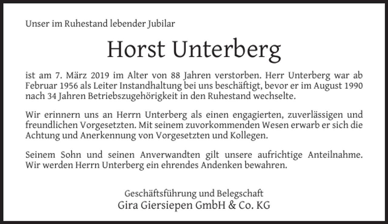 <p>Unser im Ruhestand lebender Jubilar</p><p>Horst Unterberg<br />ist am 7. März 2019 im Alter von 88 Jahren verstorben. Herr Unterberg war ab<br />Februar 1956 als Leiter Instandhaltung bei uns beschäftigt, bevor er im August 1990<br />nach 34 Jahren Betriebszugehörigkeit in den Ruhestand wechselte.<br />Wir erinnern uns an Herrn Unterberg als einen engagierten, zuverlässigen und<br />freundlichen Vorgesetzten. Mit seinem zuvorkommenden Wesen erwarb er sich die<br />Achtung und Anerkennung von Vorgesetzten und Kollegen.<br />Seinem Sohn und seinen Anverwandten gilt unsere aufrichtige Anteilnahme.<br />Wir werden Herrn Unterberg ein ehrendes Andenken bewahren.<br />Geschäftsführung und Belegschaft</p><p>Gira Giersiepen GmbH &amp; Co. KG</p>