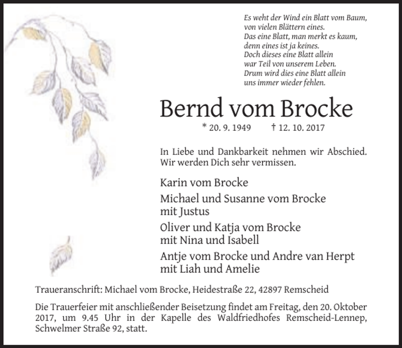 <p>Es weht der Wind ein Blatt vom Baum,<br />von vielen Blättern eines.<br />Das eine Blatt, man merkt es kaum,<br />denn eines ist ja keines.<br />Doch dieses eine Blatt allein<br />war Teil von unserem Leben.<br />Drum wird dies eine Blatt allein<br />uns immer wieder fehlen.</p><p>Bernd vom Brocke<br />* 20. 9. 1949</p><p>† 12. 10. 2017</p><p>In Liebe und Dankbarkeit nehmen wir Abschied.<br />Wir werden Dich sehr vermissen.</p><p>Karin vom Brocke<br />Michael und Susanne vom Brocke<br />mit Justus<br />Oliver und Katja vom Brocke<br />mit Nina und Isabell<br />Antje vom Brocke und Andre van Herpt<br />mit Liah und Amelie<br />Traueranschrift: Michael vom Brocke, Heidestraße 22, 42897 Remscheid<br />Die Trauerfeier mit anschließender Beisetzung findet am Freitag, den 20. Oktober<br />2017, um 9.45 Uhr in der Kapelle des Waldfriedhofes Remscheid-Lennep,<br />Schwelmer Straße 92, statt.</p>